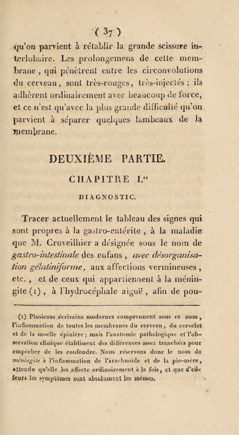 ( h) qu’on parvient à rétablir la grande scissure in¬ terlobaire. Les prolongemens de cette mem¬ brane , qui pénétrent entre les circonvolutions du cerveau, sont très-rouges, très-injectés; ils adhèrent ordinairement avec beaucoup de force, et ce n’est qu’avec la plus grande difficulté qu’ont parvient à séparer quelques lambeaux de la membrane. DEUXIÈME PARTIE. CHAPITRE I.er DIAGNOSTIC, Tracer actuellement le tableau des signes qui sont propres a la gastro-entérite , à la maladie que M, Cruveilhier a désignée sous le nom de gastro-intestinale des en fa ns , avec désorganisa¬ tion gélatiniforme, aux affections vermineuses , etc. , et de ceux qui appartiennent a la ménin¬ gite (i) , à l’hydrocéphale aigue , afin de pou- (i) Plusieurs écrivains modernes comprennent sous ce nom, l’inflammation de toutes les membranes du cerveau, du cervelet et de la moelle épinière; mais l’anatomie pathologique et l’ob- servatîon clinique établissent des différences assez tranchées pour empêcher de les confondre. Nous réservons donc le nom de méningite à l’inflammation de l’arachnoïde et de la pie-mère, attendu qu’elle les affecte ordinairement à la fois, et que d’aile leurs les symptômes sont absolument les mêmes.