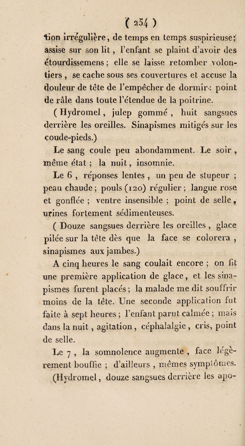 lion irrégulière, de temps en temps suspirieuse? assise sur son lit, l’enfant se plaint d’avoir des étourdissemens ; elle se laisse retomber volon¬ tiers , se cache sous ses couvertures et accuse la douleur de tête de l’empêcher de dormir-: point de râle dans toute l’étendue de la poitrine. ( Hydromel, julep gommé , huit sangsues derrière les oreilles. Sinapismes mitigés sur les coude-pieds.) Le sang coule peu abondamment. Le soir , même état ; la nuit, insomnie. Le 6 , réponses lentes , un peu de stupeur ; peau chaude; pouls (120) régulier; langue rose et gonflée ; ventre insensible ; point de selle urines fortement sédimenteuses. v; •• 1 ' i'-  • - ! - tf ’ ( Douze sangsues derrière les oreilles , glace pilée sur la tête dès que la face se colorera , sinapismes aux jambes.) A cinq heures le sang coulait encore ; on fit une première application de glace, et les sina¬ pismes furent placés; la malade me dit souffrir moins de la tête. Une seconde application fut faite à sept heures ; l’enfant parut calmée ; mais dans la nuit, agitation , céphalalgie , cris, point de selle. Le 7 , la somnolence augmente , face légè¬ rement bouffie ; d’ailleurs , mêmes symptômes. (Hydromel, douze sangsues derrière les apo- t