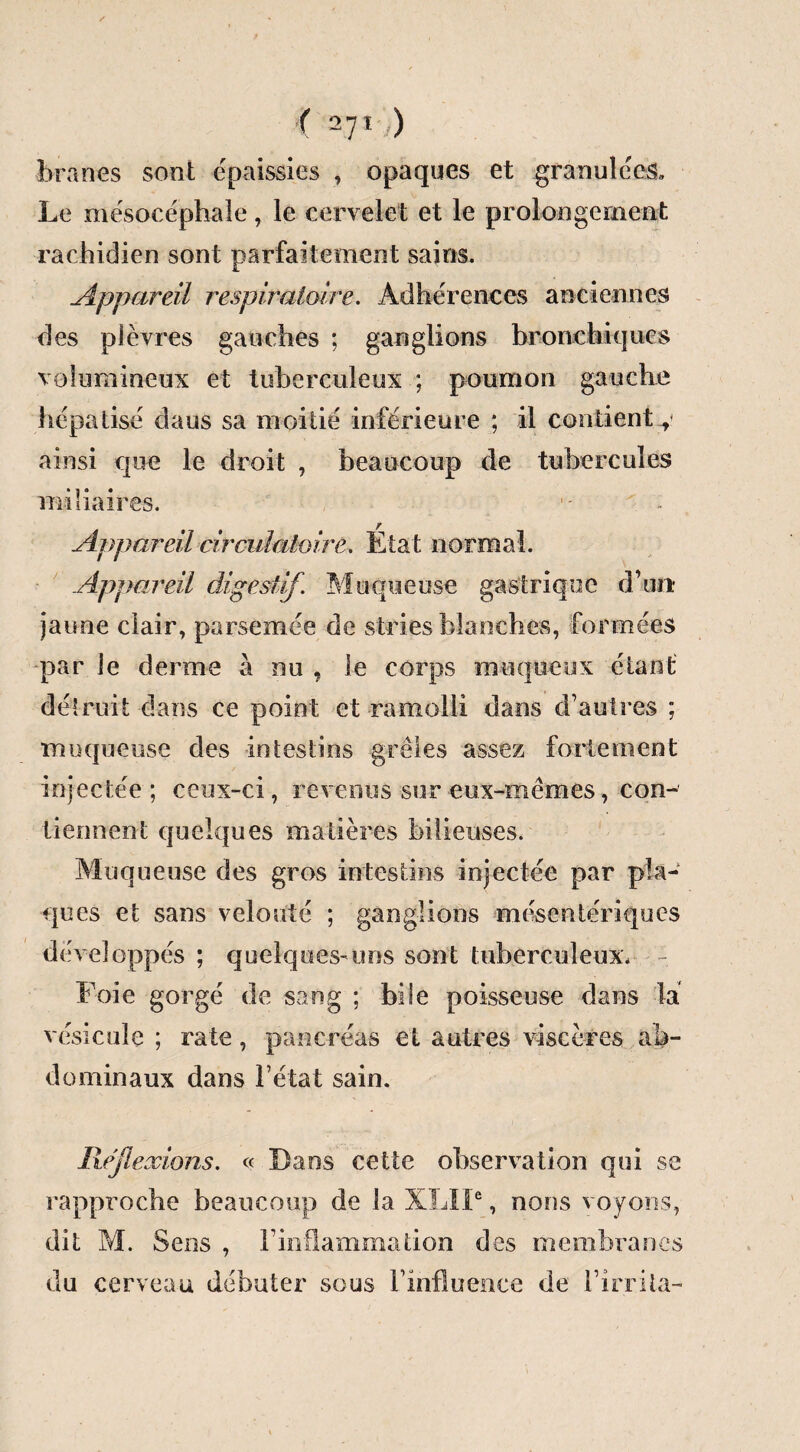 < 27' ) bran es sont épaissies , opaques et granulées. Le mésocéphale, le cervelet et le prolongement rachidien sont parfaitement sains. Appareil respiratoire. Adhérences anciennes des plèvres gauches ; ganglions bronchiques volumineux et tuberculeux ; poumon gauche hépatisé daus sa moitié inférieure ; il contient y ainsi que le droit , beaucoup de tubercules miliaires. - ' - Appareil circulatoire. Etat normal. Appareil digestif. Muqueuse gastrique d’un* jaune clair, parsemée de stries blanches, formées par le derme à nu , le corps muqueux étant dé!mit dans ce point et ramolli dans d’autres ; muqueuse des intestins grêles assez fortement injectée; ceux-ci, revenus sur eux-mêmes, con¬ tiennent quelques matières bilieuses. Muqueuse des gros intestins injectée par pla¬ ques et sans velouté ; ganglions mésentériques développés ; quelques-uns sont tuberculeux. Foie gorgé de sang ; bile poisseuse dans la vésicule ; rate, pancréas et autres viscères ab¬ dominaux dans l’état sain. P\.éflexions. « Dans cette observation qui se rapproche beaucoup de la XLIP, nous voyons, dit M. Sens , Finflammation des membranes du cerveau débuter sous F influence de Firrila-