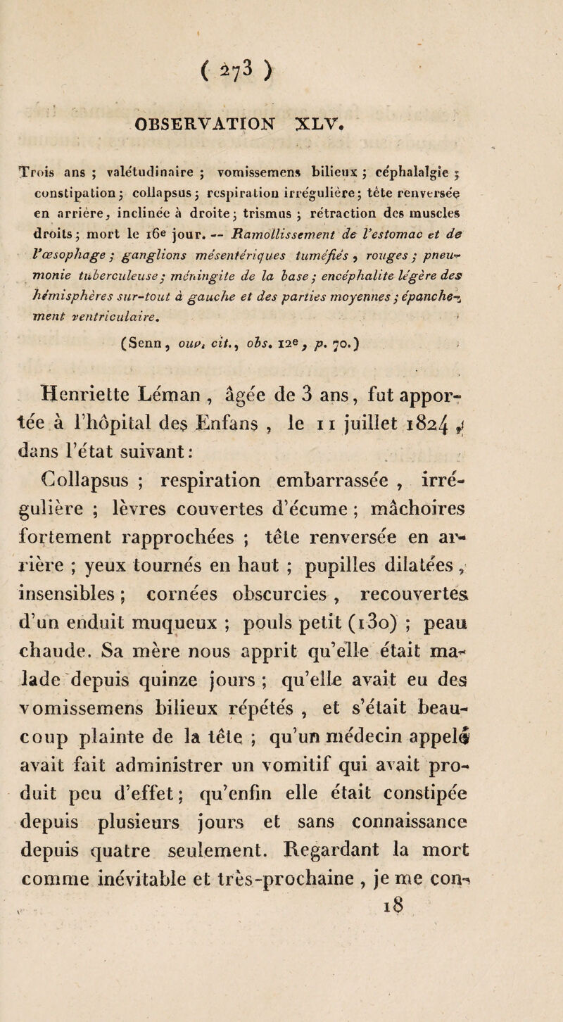 OBSERVATION XLV. Trois ans ; valétudinaire ; vomissemens bilieux ; céphalalgie ; constipation; collapsus ; respiration irrégulière ; tète renversée en arrière, inclinée à droite; trismus ; rétraction des muscles droits ; mort le 16e jour. — Ramollissement de l’estomac et de Vœsophage y ganglions mésentériques tuméfiés , rouges y pneu¬ monie tuberculeusey méningite de la base y encéphalite légère des hémisphères sur-tout à gauche et des parties moyennes y épanche-^ ment ventriculaire. > (Senn, ouat cit., ois. 12e , p. 70.) Henriette Léman , âgée de 3 ans, fut appor¬ tée à l’hôpital des Enfans , le 11 juillet 1824 4 dans l’état suivant: Collapsus ; respiration embarrassée , irré¬ gulière ; lèvres couvertes d’écume ; mâchoires fortement rapprochées ; tête renversée en ar¬ rière ; yeux tournés en haut ; pupilles dilatées, insensibles ; cornées obscurcies , recouvertes d’un enduit muqueux ; pouls petit (i3o) ; peau chaude. Sa mère nous apprit qu’elle était ma¬ lade depuis quinze jours ; qu’elle avait eu des vomissemens bilieux répétés , et s’était beau¬ coup plainte de la tête ; qu’un médecin appelé avait fait administrer un vomitif qui avait pro¬ duit peu d’effet ; qu’enfin elle était constipée depuis plusieurs jours et sans connaissance depuis quatre seulement. Regardant la mort comme inévitable et très-prochaine , je me con- 18 v