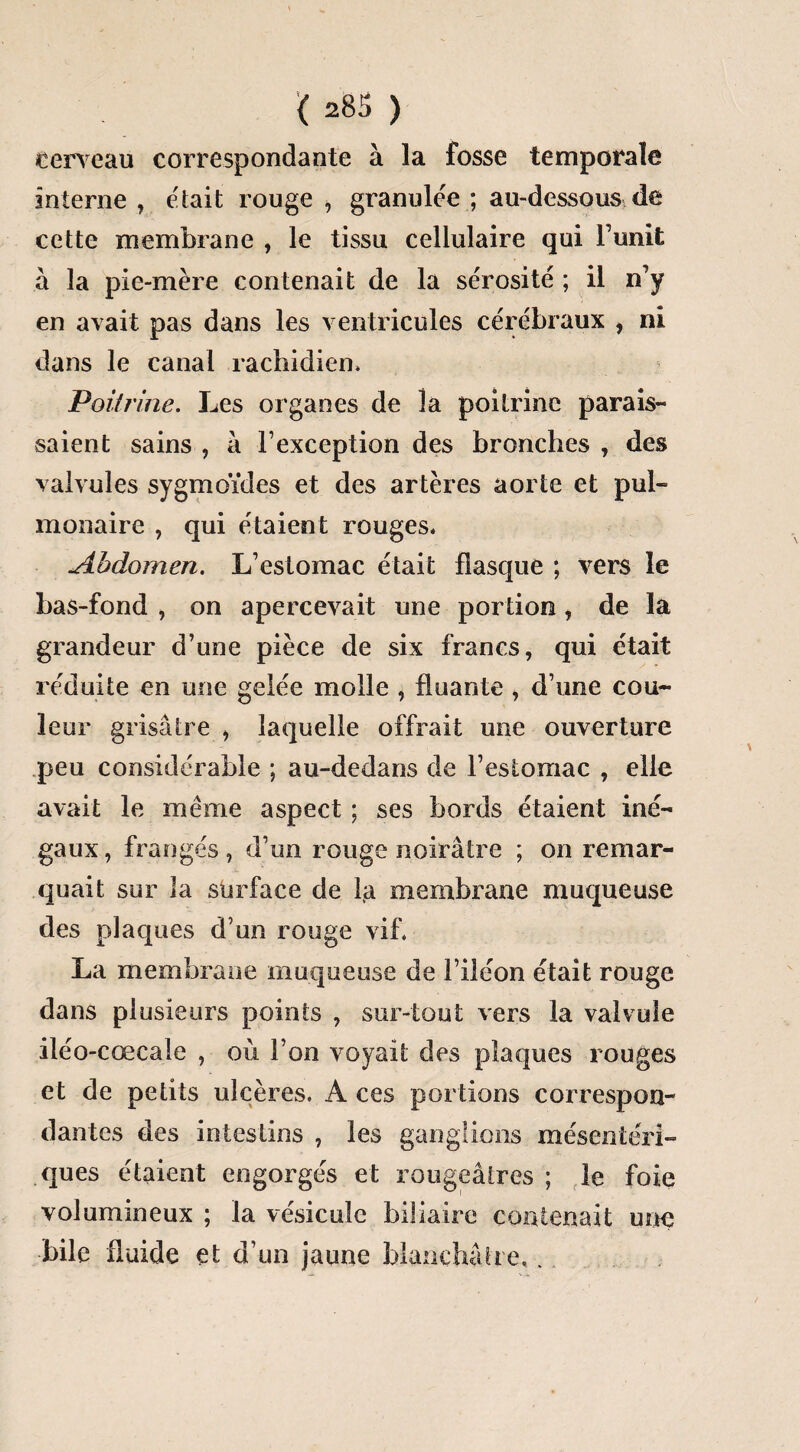 cerveau correspondante à la fosse temporale interne , etait rouge , granulée ; au-dessous de cette membrane , le tissu cellulaire qui lunit à la pie-mère contenait de la sérosité ; il n’y en avait pas dans les ventricules cérébraux , ni dans le canal rachidien» Poitrine. Les organes de la poitrine parais¬ saient sains , à l’exception des bronches , des valvules sygmoïdes et des artères aorte et pul¬ monaire , qui étaient rouges. Abdomen. L’estomac était flasque ; vers le bas-fond , on apercevait une portion, de la grandeur d’une pièce de six francs, qui était réduite en une gelée molle , fluante , d’une cou¬ leur grisâtre , laquelle offrait une ouverture peu considérable ; au-dedans de l’estomac , elle avait le même aspect ; ses bords étaient iné¬ gaux, frangés, d’un rouge noirâtre ; on remar¬ quait sur la surface de la membrane muqueuse des plaques d’un rouge vif. La membrane muqueuse de l’iléon était rouge dans plusieurs points , sur-tout vers la valvule iléo-cœcale , où l’on voyait des plaques rouges et de petits ulcères. A ces portions correspon¬ dantes des intestins , les ganglions mésentéri¬ ques étaient engorgés et rougeâtres ; le foie volumineux ; la vésicule biliaire contenait une bile fluide et d’un jaune blanchâtre..