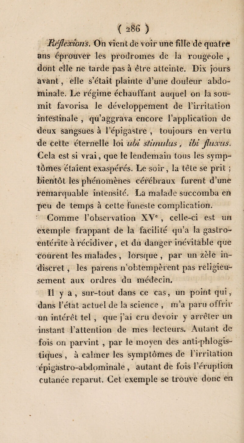 Réflexions. On vient de voir une fille de quatre ans éprouver les prodromes de la rougeole i dont elle ne tarde pas à être atteinte. Dix jours avant, elle s’était plainte dune douleur abdo¬ minale. Lu régime échauffant auquel on la sou¬ mit favorisa le développement de F irritation intestinale , qu’aggrava encore l’application de deux sangsues à l’épigastre , toujours en vertu de cette éternelle loi ubi stimulusibi fluxus. Cela est si vrai, que le lendemain tous les symp- tôrties étaient exaspérés. Le soir, la tête se prit ; bientôt les phénomènes cérébraux furent d’une remarquable intensité. La malade succomba en peu de temps à cette funeste complication. Comme F observation XVe , celle-ci est un exemple frappant de la facilité qu’a la gastro¬ entérite à récidiver, et du danger inévitable que courent les malades , lorsque , par un zèle in¬ discret , les par en s n’obtempèrent pas religieu¬ sement aux ordres du médecin. Il y a , sur-tout dans ce cas, un point qui, dans l’état actuel de la science , m’a paru offrir un intérêt tel , que j’ai cru devoir y arrêter un instant l’attention de mes lecteurs. Autant de fois on parvint , par le moyen des anti-phiogis- tiques , à calmer les symptômes de l’irritation épigastro-abdominale , autant de fois l’éruption cutanée reparut. Cet exemple se trouve donc en