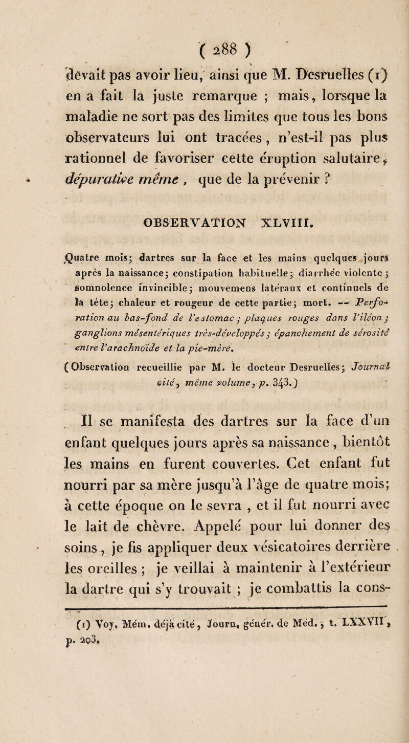 devait pas avoir lieu, ainsi que M. Desru elles (i) en a fait la juste remarque ; mais, lorsque la maladie ne sort pas des limites que tous les bons observateurs lui ont tracées, n’est-i! pas plus rationnel de favoriser cette éruption salutaire f dépuratiçe même , que de la prévenir ? OBSERVATION XLVIIÏ. Quatre mois; dartres sur la face et les mains quelques joufi après la naissance; constipation habituelle; diarrhée violente; somnolence invincible; mouvemens latéraux et continuels de la tête; chaleur et rougeur de cette partie; mort. — Verfo■* ration au bas-fond de l’estomac • plaques rouges dans l’iléon ; ganglions mésentériques irès-développés j épanchement de sérosité entre l’arachno'ide et la pie-mèré. (Observation recueillie par M. le docteur Desruelles; Journal citéy même volume7 p. 343.) Il se manifesta des dartres sur la face d’un enfant quelques jours après sa naissance , bientôt les mains en furent couvertes. Cet enfant fut nourri par sa mère jusqu’à l’âge de quatre mois; à cette époque on le sevra , et il fut nourri avec le lait de chèvre. Appelé pour lui donner des soins , je fis appliquer deux vésicatoires derrière les oreilles ; je veillai à maintenir à l’extérieur la dartre qui s’y trouvait ; je combattis la cons- (i) Voy, Mém. déjà cité, Journ* gêner, de Méd., t. LXXVIÏ %