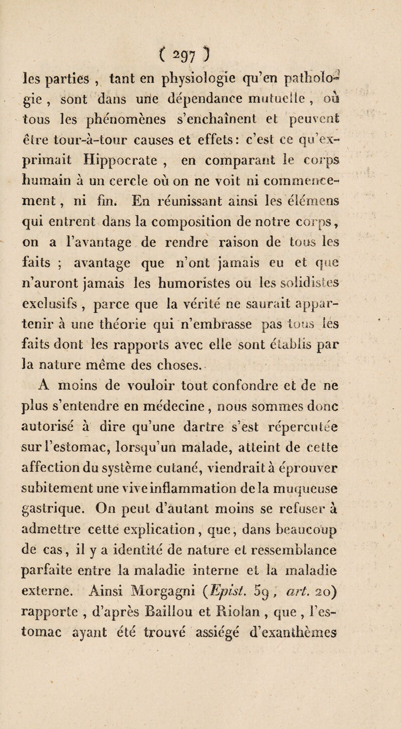 les parties , tant en physiologie qu’en pathofo-3 gie , sont dans une dépendance mutuelle , où tous les phénomènes s’enchaînent et peuvent être tour-à-tour causes et effets: c’est ce qu’ex¬ primait Hippocrate , en comparant le corps humain à un cercle où on ne voit ni commence¬ ment , ni fin. En réunissant ainsi les é lé me os qui entrent dans la composition de notre corps, on a l’avantage de rendre raison de tous les faits ; avantage que n’ont jamais eu et que n’auront jamais les humoristes ou les solidistes exclusifs , parce que la vérité ne saurait appar¬ tenir à une théorie qui n’embrasse pas tous les faits dont les rapports avec elle sont établis par la nature même des choses. A moins de vouloir tout confondre et de ne plus s’entendre en médecine, nous sommes donc autorisé à dire qu’une dartre s’est répercutée sur l’estomac, lorsqu’un malade, atteint de cette affection du système cutané, viendrait à éprouver subitement une vive inflammation delà muqueuse gastrique. On peut d’autant moins se refuser à admettre cette explication, que, dans beaucoup de cas, il y a identité de nature et ressemblance parfaite entre la maladie interne et la maladie externe. Ainsi Morgagni (Epist. 5q , art. 20) rapporte , d’après Bâillon et Riolan , que , l’es¬ tomac ayant été trouvé assiégé d’exanthèmes