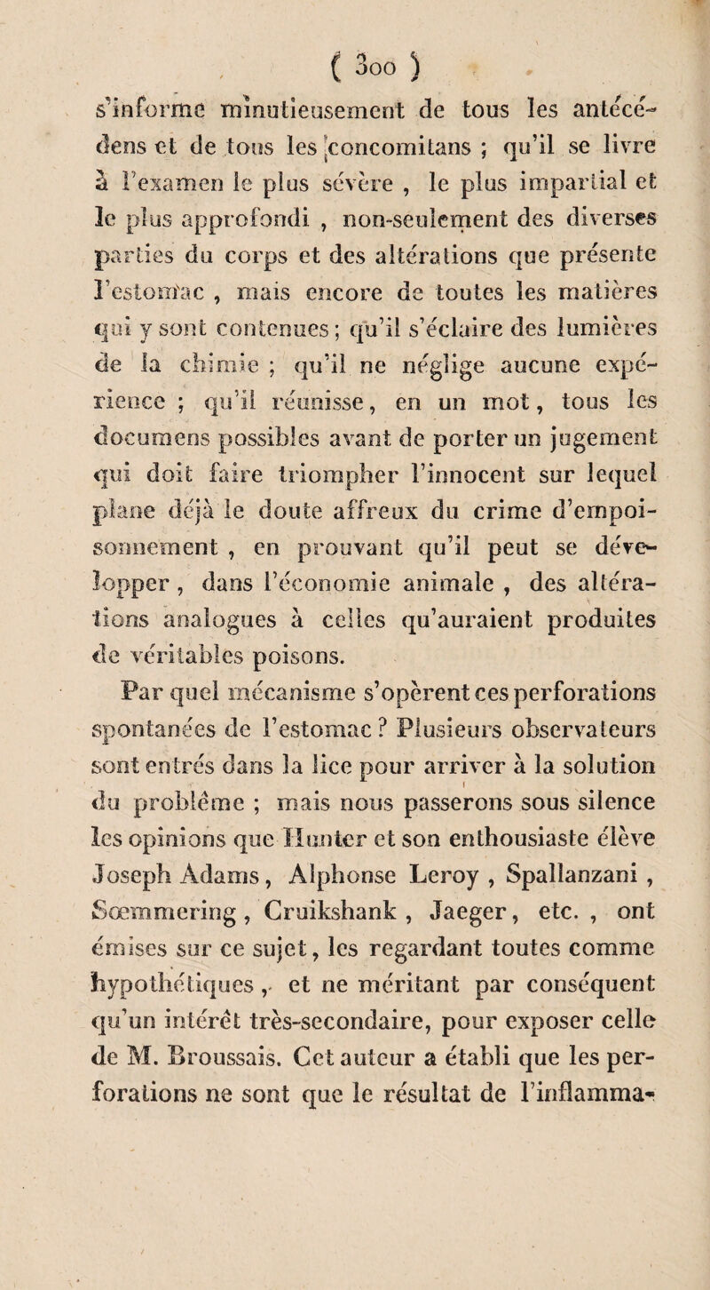 s'informe minutieusement de tous les antecé- deos et de tous les poncomitans ; qu’il se livre à l’examen le plus sévère , le plus impartial et le plus approfondi , non-seulement des diverses parties du corps et des a Itéra lions que présente l’estomac , ruais encore de toutes les matières qui y sont contenues; qu’il s’éclaire des lumières de la chimie ; qu’il ne néglige aucune expé¬ rience ; qu’il réunisse, en un mot, tous les dûcumens possibles avant de porter un jugement qui doit faire triompher l’innocent sur lequel plane déjà le doute affreux du crime d’empoi¬ sonnement , en prouvant qu’il peut se déve¬ lopper , dans l’économie animale , des altéra¬ tions analogues à celles qu’auraient produites de véritables poisons. Par quel mécanisme s’opèrent ces perforations spontanées de l’estomac? Plusieurs observateurs sont entrés dans 3a lice pour arriver à la solution du problème ; mais nous passerons sous silence les opinions que limiter et son enthousiaste élève Joseph Adams, Alphonse Leroy , Spailanzani , Sœmmering , Cruikshank , Jaeger, etc. , ont émises sur ce sujet, les regardant toutes comme hypothétiques , et ne méritant par conséquent qu’un intérêt très-secondaire, pour exposer celle de M. Broussais. Cet auteur a établi que les per¬ forations ne sont que le résultat de l’inflamma*-