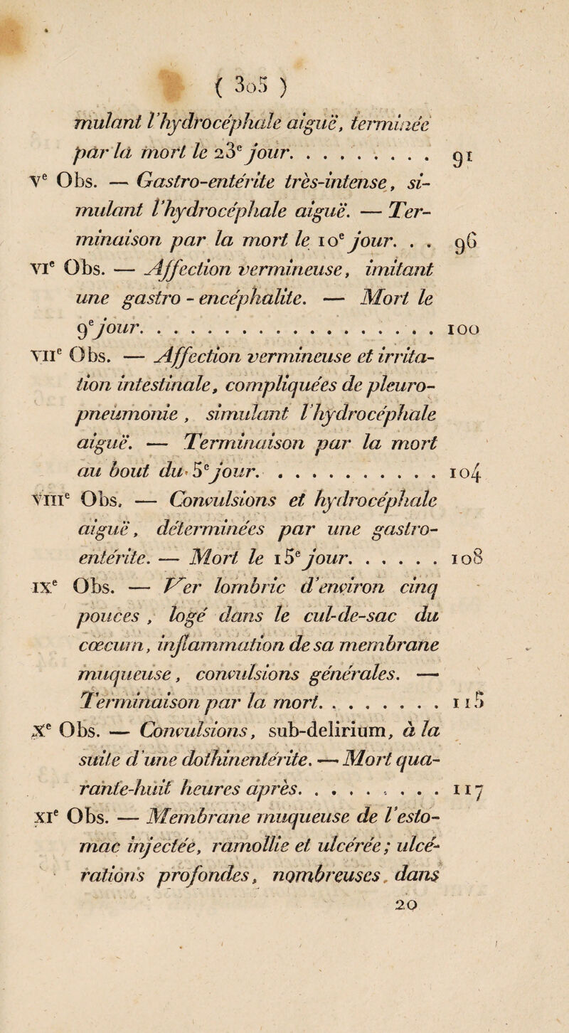 mutant l’hydrocéphale aiguë, terminée pfïr là mort le 23e jour. gi Ve Obs. — Gastro-entérite très-intense, si¬ mulant l’hydrocéphale aiguë. — Ter¬ minaison par la mort le 10e jour. . . gG VIe Obs. — Affection vermineuse, imitant une gastro - encéphalite. — Mort le fjour.. 100 VIIe Obs. — Affection vermineuse et irrita¬ tion intestinale, compliquées de pleuro¬ pneumonie , simulant Vhydrocéphale aiguë. — Terminaison par la mort au bout du*5° jour. ..104 VIIIe Obs, — Convulsions et hydrocéphale aiguë, déterminées par une gastro- entérite. —• Mort le 1 ëf jour.108 IXe Obs. — Jrer lombric d’environ cinq pouces , logé dans le cul-de-sac du cæcum, inflammation de sa membrane muqueuse, convulsions générales. — Terminaison par la mort.113 Xe Obs. — Convulsions, sub-delirium, à la suite d une dothinentérite. — Mort qua¬ rante huit heures après., . . . 11 “ XIe Obs. — Membrane muqueuse de l’esto¬ mac injectée, ramollie et ulcérée ; ulcé¬ rations profondes, nombreuses, dans 20 /