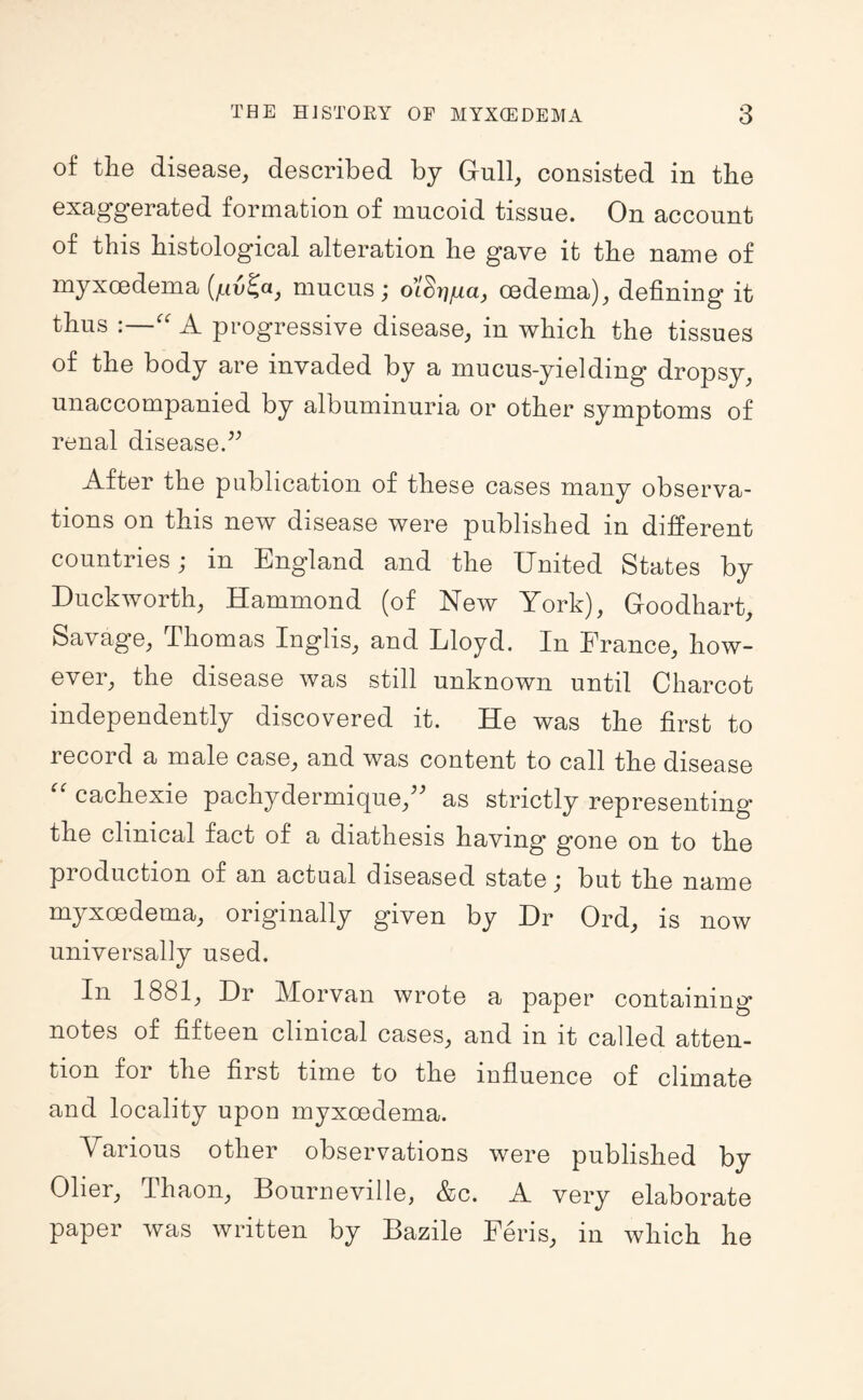 of the disease, described by Griill, consisted in the exaggerated formation of mucoid tissue. On account of this histological alteration he gave it the name of myxcedema mucus; o’/Sr/ga, oedema), defining it thus :—'' A progressive disease, in which the tissues of the body are invaded by a mucus-yielding dropsy, unaccompanied by albuminuria or other symptoms of renal disease.’^ After the publication of these cases many observa¬ tions on this new disease were published in different countries; in England and the United States by Duckworth, Hammond (of New York), Goodhart, Savage, Thomas Inglis, and Lloyd. In France, how¬ ever, the disease was still unknown until Charcot independently discovered it. He was the first to record a male case, and was content to call the disease cachexie pachydermique,^' as strictly representing the clinical fact of a diathesis having gone on to the production of an actual diseased state; but the name myxcedema, originally given by Dr Ord, is now universally used. In 1881, Dr Morvan wrote a paper containing notes of fifteen clinical cases, and in it called atten¬ tion for the first time to the influence of climate and locality upon myxcedema. Various other observations were published by Olier, Thaon, Bourneville, &c. A very elaborate paper was written by Bazile Feris, in which he