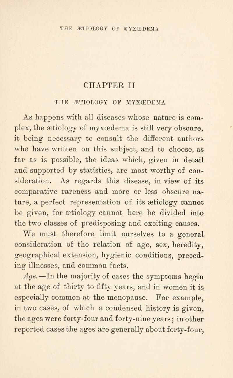 CHAPTER II THE ETIOLOGY OF MYXCEDEMA As happens with all diseases whose nature is com¬ plex^ the getiology of myxoedema is still very obscure, it being necessary to consult the different authors who have written on this subject, and to choose, as far as is possible, the ideas which, given in detail and supported by statistics, are most worthy of con¬ sideration. As regards this disease, in view of its comparative rareness and more or less obscure na¬ ture, a perfect representation of its aetiology cannot be given, for aetiology cannot here be divided into the two classes of predisposing and exciting causes. We must therefore limit ourselves to a general consideration of the relation of age, sex, heredity, geographical extension, hygienic conditions, preced¬ ing illnesses, and common facts. Age,—In the majority of cases the symptoms begin at the age of thirty to fifty years, and in women it is especially common at the menopause. For example, in two cases, of which a condensed history is given, the ages were forty-four and forty-nine years; in other reported cases the ages are generally about forty-four.