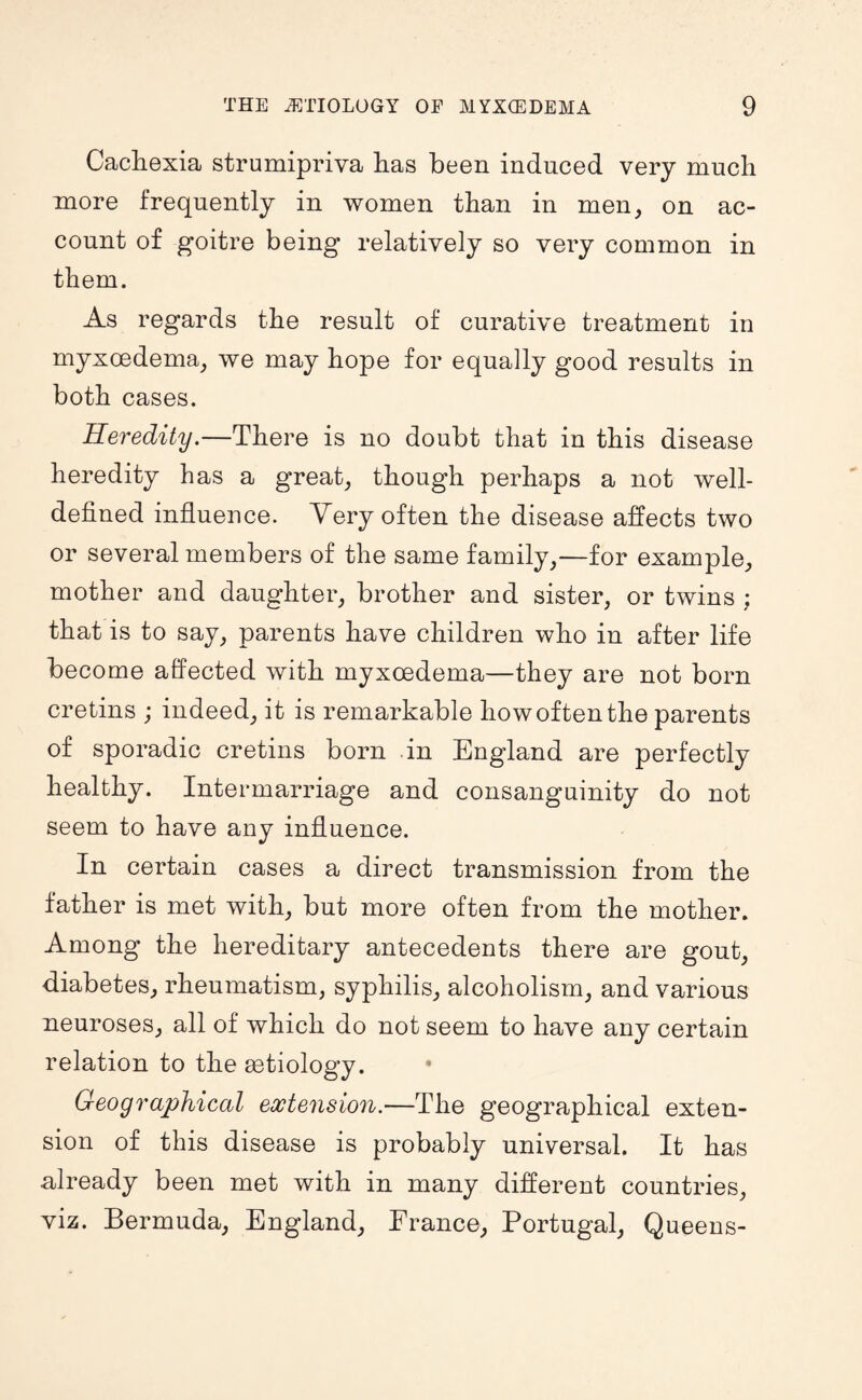 Cacliexia strumipriva lias been induced very mucli more frequently in women than in men, on ac¬ count of goitre being relatively so very common in them. As regards the result of curative treatment in myxoedema, we may hope for equally good results in both cases. Heredity.—Thei-e is no doubt that in this disease heredity has a great, though perhaps a not well- defined influence. Very often the disease affects two or several members of the same family,—for example, mother and daughter, brother and sister, or twins ; that is to say, parents have children who in after life become affected with myxoedema—they are not born cretins ; indeed, it is remarkable how often the parents of sporadic cretins born in England are perfectly healthy. Intermarriage and consanguinity do not seem to have any influence. In certain cases a direct transmission from the father is met with, but more often from the mother. Among the hereditary antecedents there are gout, diabetes, rheumatism, syphilis, alcoholism, and various neuroses, all of which do not seem to have any certain relation to the aetiology. Geographical extension.—The geographical exten¬ sion of this disease is probably universal. It has already been met with in many different countries, viz. Bermuda, England, France, Portugal, Queens-