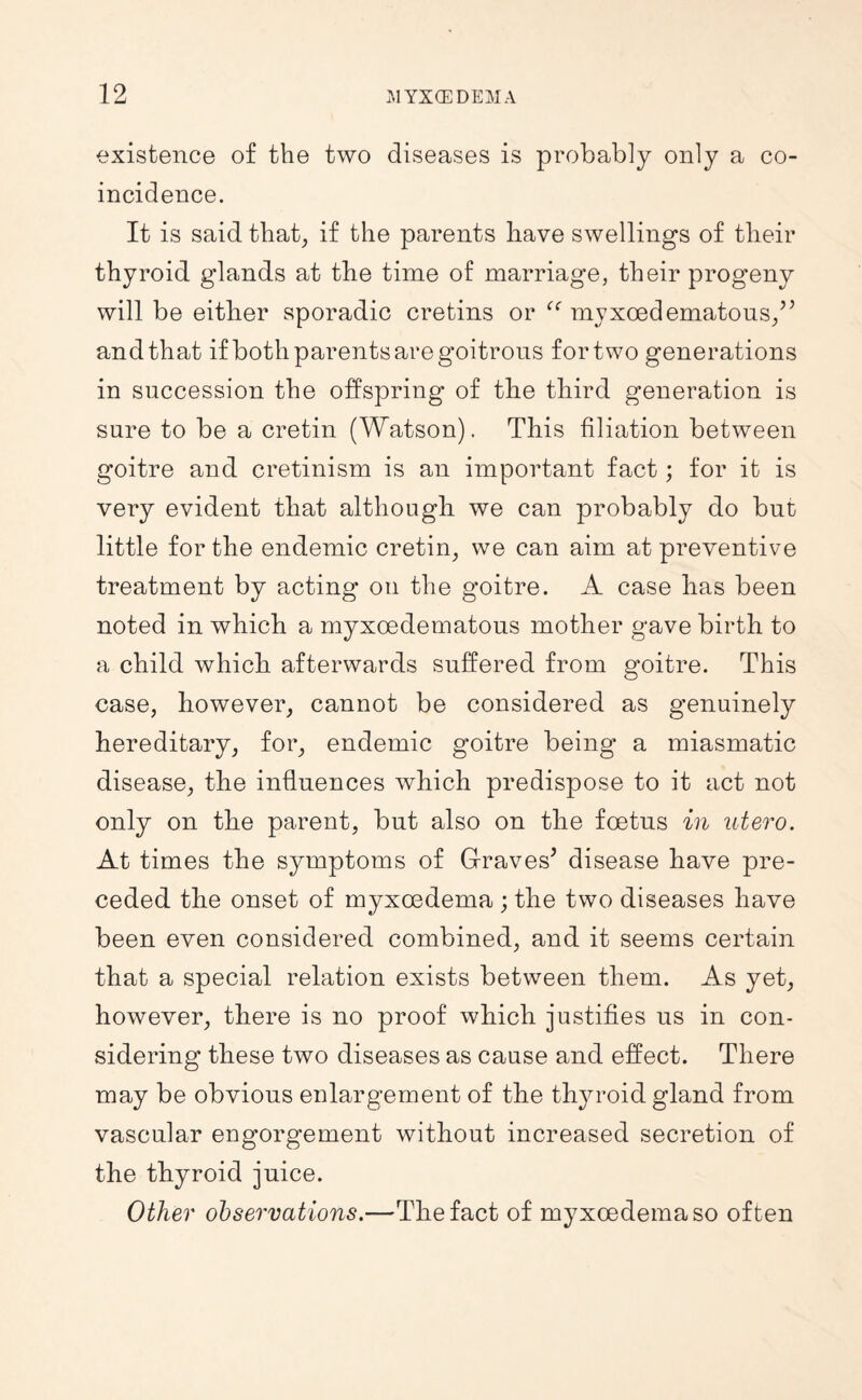 existence of the two diseases is probably only a co¬ incidence. It is said that, if the parents have swellings of their thyroid glands at the time of marriage, their progeny will be either sporadic cretins or myxoedematons/^ and that if both parents are goitrous for two generations in succession the offspring of the third generation is sure to be a cretin (Watson). This filiation between goitre and cretinism is an important fact; for it is very evident that although we can probably do but little for the endemic cretin, we can aim at preventive treatment by acting on the goitre. A case has been noted in which a myxoedematous mother gave birth to a child which afterwards suffered from goitre. This case, however, cannot be considered as genuinely hereditary, for, endemic goitre being a miasmatic disease, the influences which predispose to it act not only on the parent, but also on the foetus in utero. At times the symptoms of Graves^ disease have pre¬ ceded the onset of myxoedema ; the two diseases have been even considered combined, and it seems certain that a special relation exists between them. As yet, however, there is no proof which justifies us in con¬ sidering these two diseases as cause and effect. There may be obvious enlargement of the thyroid gland from vascular engorgement without increased secretion of the thyroid juice. Other observations.—The fact of myxoedema so often