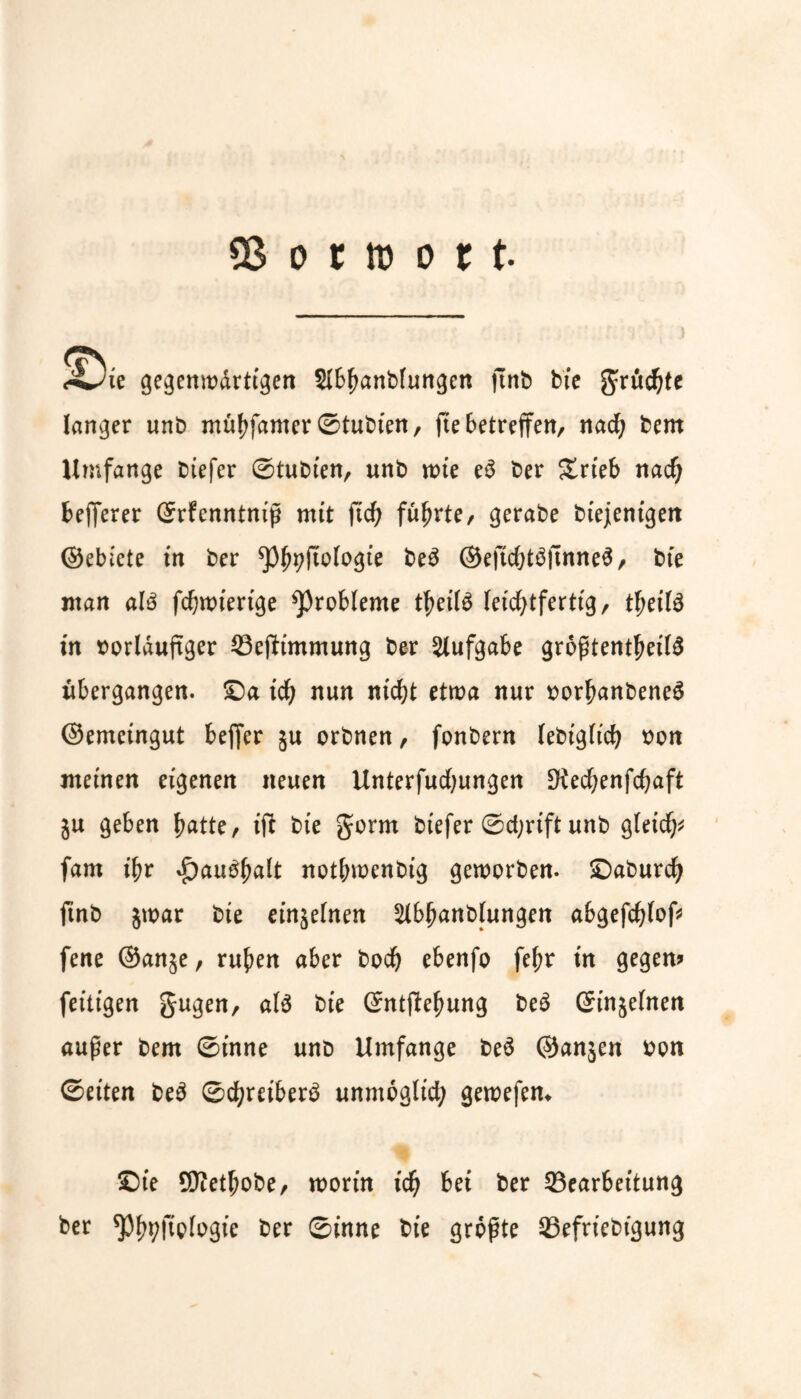 3$ o r tn o r t. <4^ie gegenwärtigen SIB^anbFurrgen ftnb btc grücbte langer unb mübfanter ©tubten, jte betreffen, nad; bent Umfange biefer ©tubten, unb wie e3 ber £rteb nadj fcefferer Srfenntniß mit ft'cb führte, gerabe btejentgeit ©ebiete in ber ^yftologte be3 ©eftd;t£ftnne$, bte man alö fcbwiertge Probleme tbeilS leichtfertig, fyeilä in vorläufiger BejUmmung ber Aufgabe größtenteils übergangen, £)a ich nun nicht etwa nur vorbanbeneS ©emeingut bejfer ju orbnen, fonbern lebigltcb von meinen eigenen neuen Unterfudjungen 3iecbenfd;aft ju geben batte, ift bte gorm btefer <Sd;rtft unb gleich fam t'br *£)au$balt notbwenbig geworben, £)aburcb fmb $war bte et’njelnen 2tbbanblungen abgefcblof fene @an§e, ruben aber boeb ebenfo febr tn gegen? fettigen gugen, als bte ©ntftebung beS Ginjelnen außer bem ©inne unb Umfange beS ©anjen von ©eiten beS ©cbretberS unmöglich gewefen* Sie SWetbobe, worin icb bet ber Bearbeitung ber ^Pb^Hplvgie ber ©inne bie größte Befriebt'gung