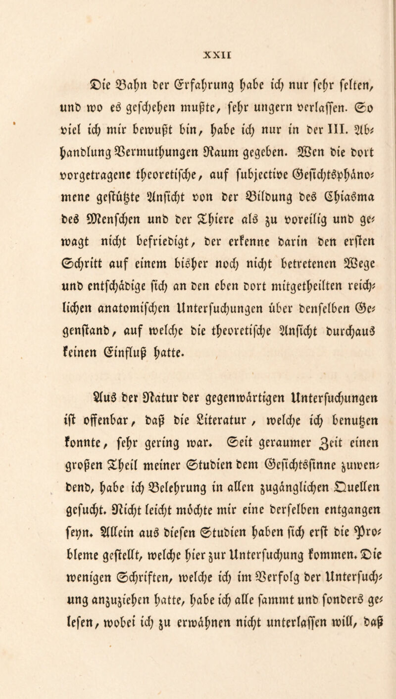 ©ie ©adn ber Grfal;rung Ijabe id; nur fcdr feiten, unb wo e3 gefd;ef;en mußte, fe(;r ungern t>er(affen. ©o biel id; mir bewußt bin, fyabc id) nur in ber III. %bt dattblung $$ermutl;ungen SKaurn gegeben. 28en bie bort borgetragene tdeoretifd;e, auf fubjectioe ©eficdt&pdano* mene geflutete Slnftcdt bott ber 53t(bung beö ßdi^ma beä SKenfcden unb ber Sintere al$ ju boretlig unb ge< wagt nidjt befriebtgt, ber erfenne bann ben erften ©d;rttt auf einem bib^er nod; nid;t betretenen 2Bege unb cntfc^dbtge ftd> an ben eben bort nutget'ßedten reich* licken anatomifd;en Unterfudjungen über benfelben ®e* genftanb, auf weld;e bie tdeorettfdje Slnftcdt burcdauS feinen Ginfluß fjatte. $lu6 ber Statur ber gegenwärtigen Unterredungen ißt offenbar, baß bie Stteratur , weld;e id; benutzen fonnte, fedr gering war* ©eit geraumer 3^it einen großen £deil meiner ©tubien bem ©eficdtbfinne &uwen* benb, d«be id) 33eledrung in allen jugänglicfjen Quellen gefugt 9Zicdt Ieicf;t mbd;te mir eine berfelben entgangen feyn* Sllletn au$ biefen ©tubien d^ben fid; erft bie *pro* bleme geftellt, welche dierjur Unterfudfjung fommem©ie wenigen ©djrtften, weld;e id; im Verfolg ber Unterfud;* ung anjusieden datte, dabe icd ade fammt unb fonberS ge* lefen, wobei id; $u erwadnen niedt unterlaffen will, baß