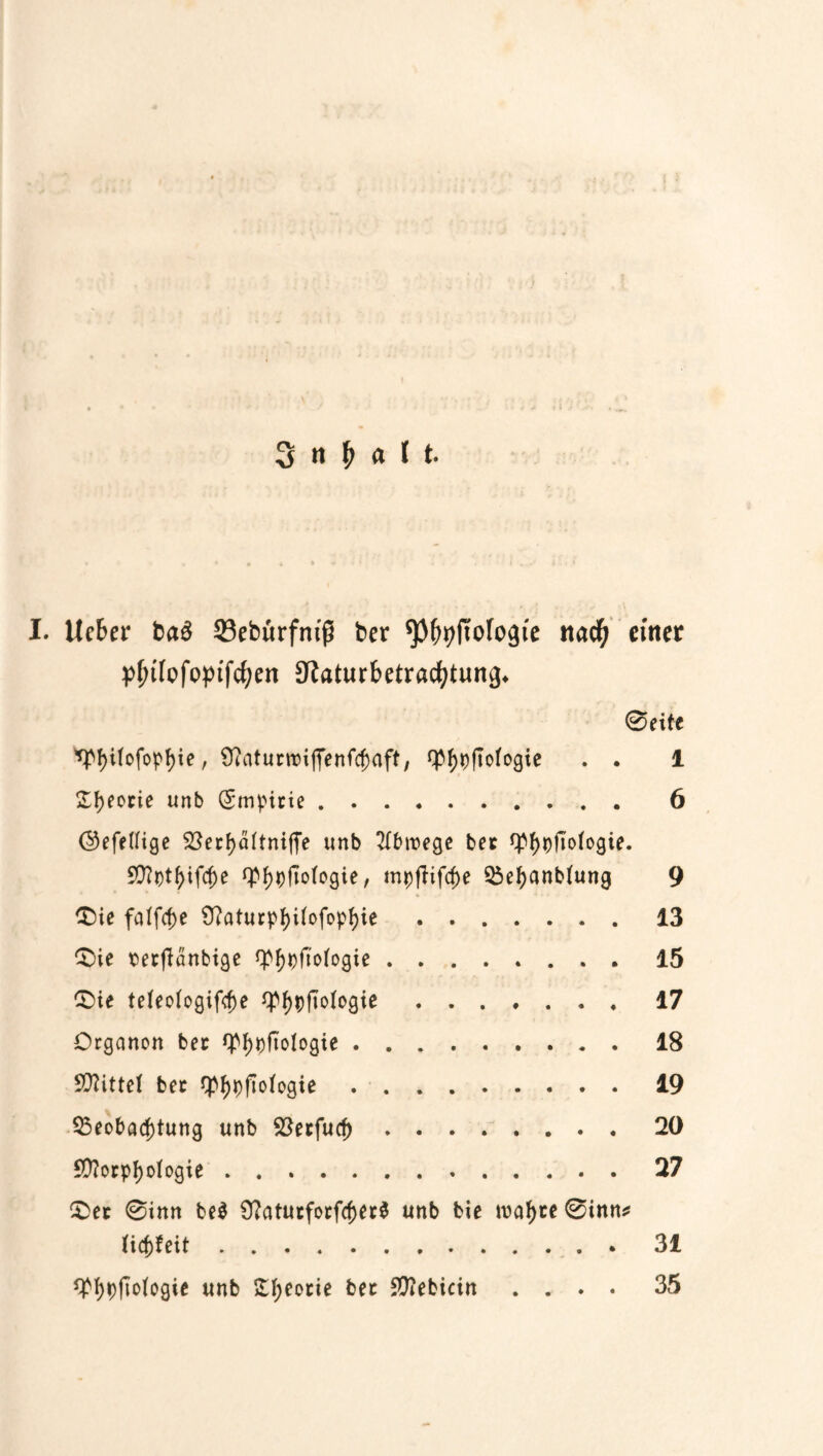 I. Heber 23ebürfmj3 ber ^p^^ffofogic nadf; einer phtlpfoptfcfjen Jftaturbetracfytung* 0eite Tpf>itofop^ie, Sftaturrciflenfchaft, Cpbpfiofogie . . 1 ST^eorie unb (Smpitie. 6 ©efetfige $8erf)öltniffe unb 2Cbir>ege bet rpf>pfTotogie. SÜ?r)tl)ifcf)e rpfjtjfiotogie, mpfiifcf)e Behanbtung 9 £)ie fatfe^e Ü?aturphÜofophie.13 £üe t>er(lanbige rphbftofogie.15 0ie teteo(ogif<he ^^fiologie.17 Organon bet tyf)DfioIogie.18 Mittet bet ^J)j)fio(ogie.19 Beobachtung unb Betfucf).20 Morphologie.27 £et 0inn be$ Ü?aturforfcher$ unb bie wahre 0inn* tichfeit. ^Phpfiotogie unb £heocie bet Mebicin .... 31 35