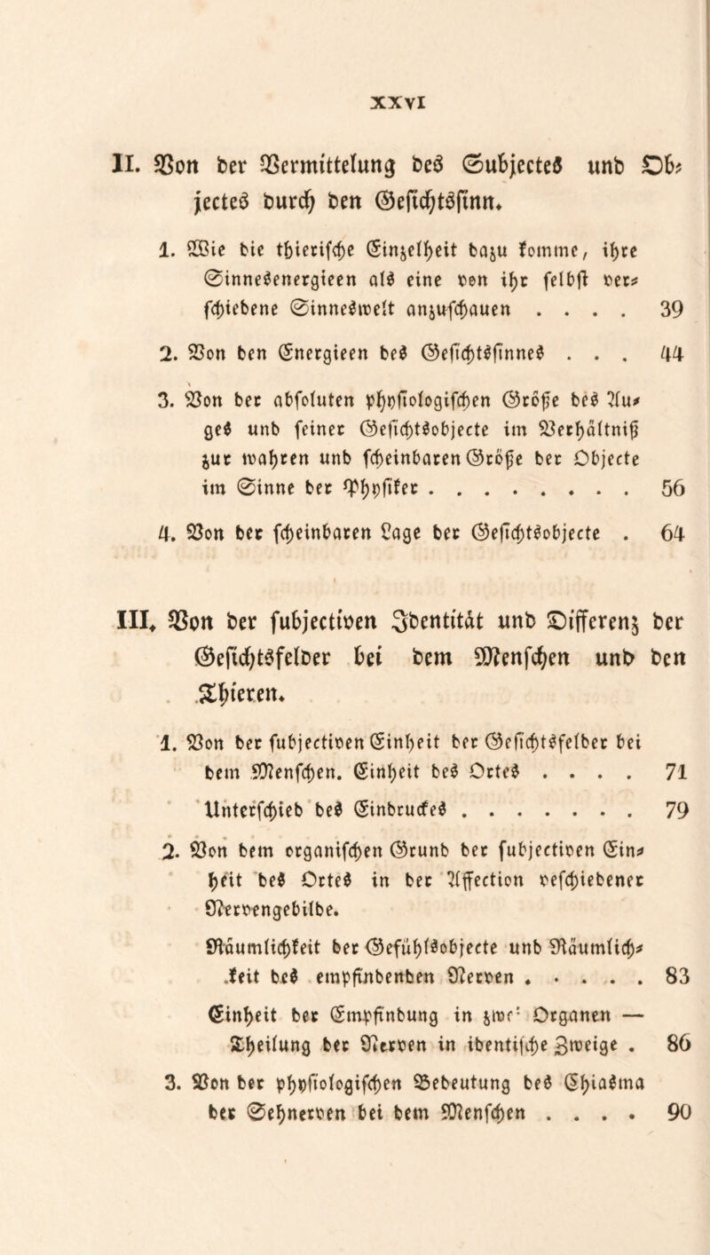 II. SSort ber SSernuttelung be$ ©ubjectefl unb Ob jecteä burcfy ben ©eftd^ftnn* 1. 2ßie bie tf)ietifcf)e ($in^e(J>eit baju fomtne, if>cc 0inne$enetgieen al$ eine ben ifjt felbft t>er^ fcpiebene 0inne$rcett an&ufcf)auen .... 39 2. SBon ben (Snergieen be$ ©eftcf)t$ftnne$ ... 44 3. $3on bet abfotuten pf)t)ftotogifd)en ©cofe be$ 2tu* ge$ unb feinet ©eftd)t$objecte im Söecf>ä(tni{l $ut malten unb fcf)einbaren ©töfe bet Objecte im 0inne bet 4^9ftfec.56 4. $3on bet fcfjeinbaten £age bet ©efic^t^objecte . 64 III* 93on ber fubjecttoen Sbentit&t unb ©ifferenj ber ©eftcf)t$felt>er bei bem Sftenfcfyen unb ben .S^teren* 1. $on bet fubjectiben (Sintyeit bet OefTcf)t^fetbet bei bem 5Ü?enfd)en. (Sin^eit be$ Otte$ .... 71 Untetfcbieb beS (SinbtucfeS.79 2. 93en bem etganiftf)en ©runb bet fubjectioen (Sin* fjeit be$ Otte$ in bet 7(ffection befd)iebenet 9?mengebilbe. $Haum(icf>feit bet ©efuf)($objeete unb SftäutnUd)* .feit be$ empftnbenben Cftetten.83 <Sint)eit bet (Smpftnbung in jiur: Organen — Steifung bet Herren in ibentifc^e 3^9* • 86 3. 9$on bet pt)pfio(ogifcf)en Sßebeutung be$ @f)ia$ma bet 0efynemn bei bem 9ftenfd)en . . . • 90