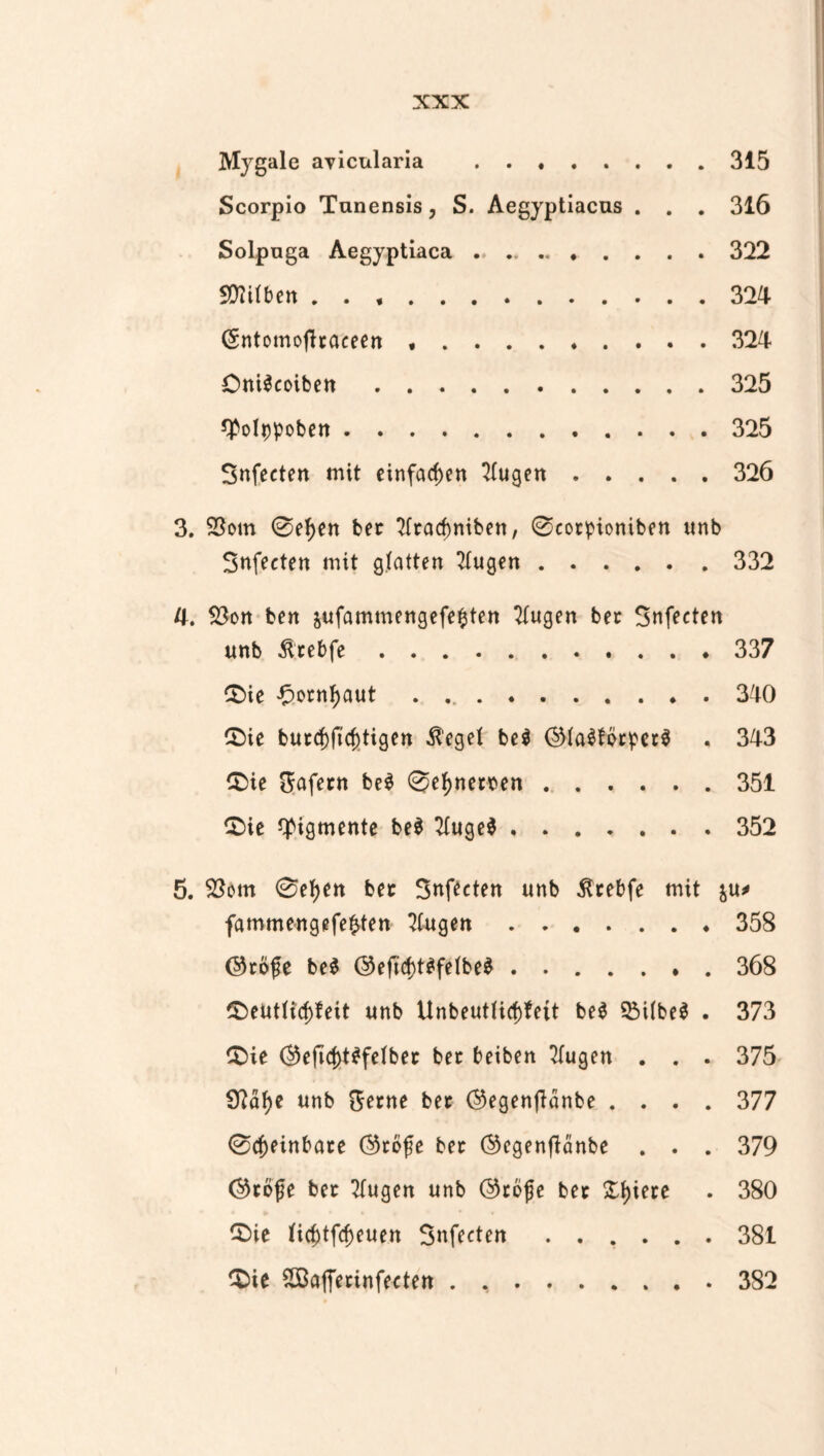 Mygale avicularia . . . 315 Scorpio Tunensis, S. Aegyptiacus . . . 316 Solpnga Aegyptiaca . .. . . 322 SÜtttben . . *. (Sntomofhaceen *. . . 324 Oni$coiben. *PoIppoben. Snfecten mit einfachen 4(ugen . . . . . 326 3. 23om 0ef)en ber 2(rarf)niben, 0cotpioniben unb Snfecten mit glatten klugen.332 4. 58on ben jufammengefe^ten klugen ber Snfecten unb Ätebfe.337 $>ie £ocnl)aut ..340 £)ie butcf)ftcj)tigen $eget be$ ©laSförpctS . 343 £>ie Safern be$ 0ef)nemn.351 £ie Pigmente be$ TXuge^.352 5. $3om 0efyen bet Snfecten unb ßtebfe mit &u* fammengefefcten Etagen.358 (Sköfe be$ @eficf>t^fe(be^.368 £)eutttcf)feit unb UnbeutHcf)fett be$ $M(be$ . 373 £>ie ®eficf)t$felber bet beiben TTugen . . . 375 9?af)e unb Seme bet ©egenftänbe .... 377 0$einbate Otbfe ber ©cgenfidnbe . . . 379 ®to|je ber klugen unb ©rofje bet £f)iere . 380 £>ie fi$tfcf)euen Snfecten ...... 381 3>ie Söafferinfecten . ..382