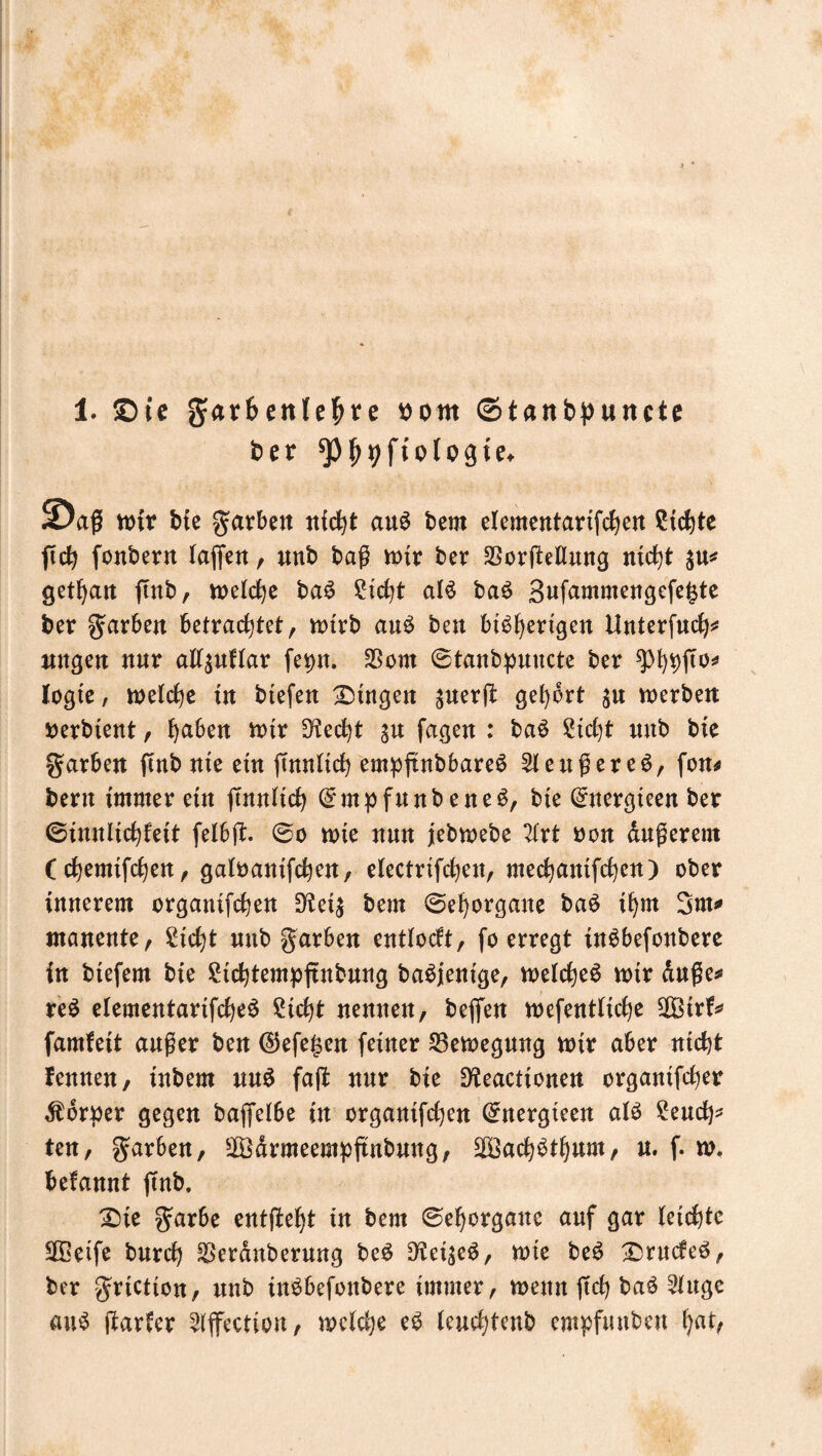 1. ©te g^r&ettlefjte oom ©tanbpuncte ber ^pjjyftologte. ©aß wir bie garben nicht aus bem elementartfchen Sichte ftch fonbern laffett, unb baß wir ber SSorfteflnng ntc\)t gethan ftnb, u>elc^e ba$ Sicht als baS Bufammengefegte ber färben betrachtet, wirb anS beu bt^^ertgert Unterfuch* ungen nur allsuflar fer>rr. $om 0tanbpnncte ber legte, welche in btefen Gingen ^uerß gehört werbe« tterbtent, haben wir stecht s« fagen : baS Steht unb bie Farben ftttb nie ein fmnlich empftnbbareS $leußereS, fon* bent immer ein (Tunlich (£mpfunb eneS, bte ($nergteen ber (Sinnlichleit felbjt. @o wie nun jebwebc 2(rt non dußerem (chemtfchen, galoanifchen, electrifchen, mechaittfchen) ober innerem organtfchen 9tei$ bem Sehorgane baS ihm 3m* manente, Sicht nub Farben entlocft, (o erregt inSbefonbere in biefem bie Sichtempftnbung baSjentge, weichet wir duße* reS elementartfcheS Sicht nennen, beffen wefentliche SOBirf* famfeit außer ben ®efe§en feiner Bewegung wir aber nicht fennen, inbem uuS faft nur bie Dteactionen organtfcher Körper gegen bajfelbe in organifchen Crnergteen als Seuch* ten, färben, sIödrmeempftnbung, $3achSthum, u. f. w. befannt jfnb. £)ie garbe entfielt in bem Sehorgane auf gar leichte SGBeife burch SSerdnberung beS Dtei^eS, wie beS IDrucfeS, ber griction, unb inSbefottbere immer, wenn (ich baS 2lngc aus (tarier ^ffectio«, welche eS leuchtenb empfunben ha*>