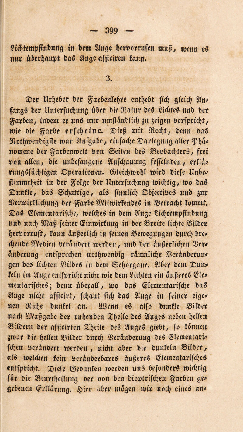 2ichtempftnbitng in bem 2luge fyemmfe« muß, wenn eS nur «behaupt baS 2Jfuge afßctren fann. 3. :0er Urheber ber garbenleljre enthebt ffc^ gleich 2ln^ fangS ber Unterfuchung über bte Statur beS £ichteS uub ber garben, inbern er unS nur umffdnbltch 3« geigen oerfpricht, wie bte garbe erfeheine. Oieß mit üftecht, bemt baS 9?othwenbigfte mar Aufgabe, einfache Darlegung alter $h&* nomene ber garbenweit non ©eiten beS Beobachters, frei non allen, bte unbefangene 2lnfchauung feffelnben, erftd* rnngSfuchtigen Operationen, (gleichwohl wirb btefe Unbe* fiimmtheit in ber golge ber Unterfuchung wichtig, wo baS Ounfle, baS ©cfjatttge, als ftnnltch ObjecttoeS nnb $ur Berwirflichung ber garbe SÜUtwirfenbeS in Betracht fornmt. OaS ©lementartfche, welches tn bem 2lttge Sichtempjtnbung nnb nach 9D?aß feiner ©tnwirfung in ber Breite lichte Bilber herborrnft, fann äußerlich in feinen Bewegungen burch bre* chenbe Siebten berdnbert werben, nnb ber dußerltchen Ber* dnbernng entfprechen nothwenbig rdumliche Berdnberutt* gen beS lichten BtlbeS in bem ©ehorgane. 5lber bem Omt* fein im 2luge entfpricht nicht wie bem dichten ein dnßereS Orte* mentartfcheS; benn überall, wo baS @lementarifche baS §luge nicht afftctrt, fchaut ftch baS Sluge in feiner eige* neu 9?nhe bunfel an. Bßemt eS alfo bmtfle Bilber nach Maßgabe ber ruhenben ^thc^ beS 2lugeS neben halten Bilbern ber afftcirten beS 5lngeS gtebt, fo fdnnett gwar bte heilen Bilber burch Berdnberung beS ©lementart* fchen nerdnberr werben, nicht aber bie bunfeln Bilber, als welchen fern nerdnberbareS dnßereS (£lementarifcheS entfpricht. X)iefe (gebauten werben nnS befonberS wichtig für bie Beurteilung ber non ben btoptrifchen garbeu ge* gebenen @rfldrung. £ter aber mögen wir noch eines an*»