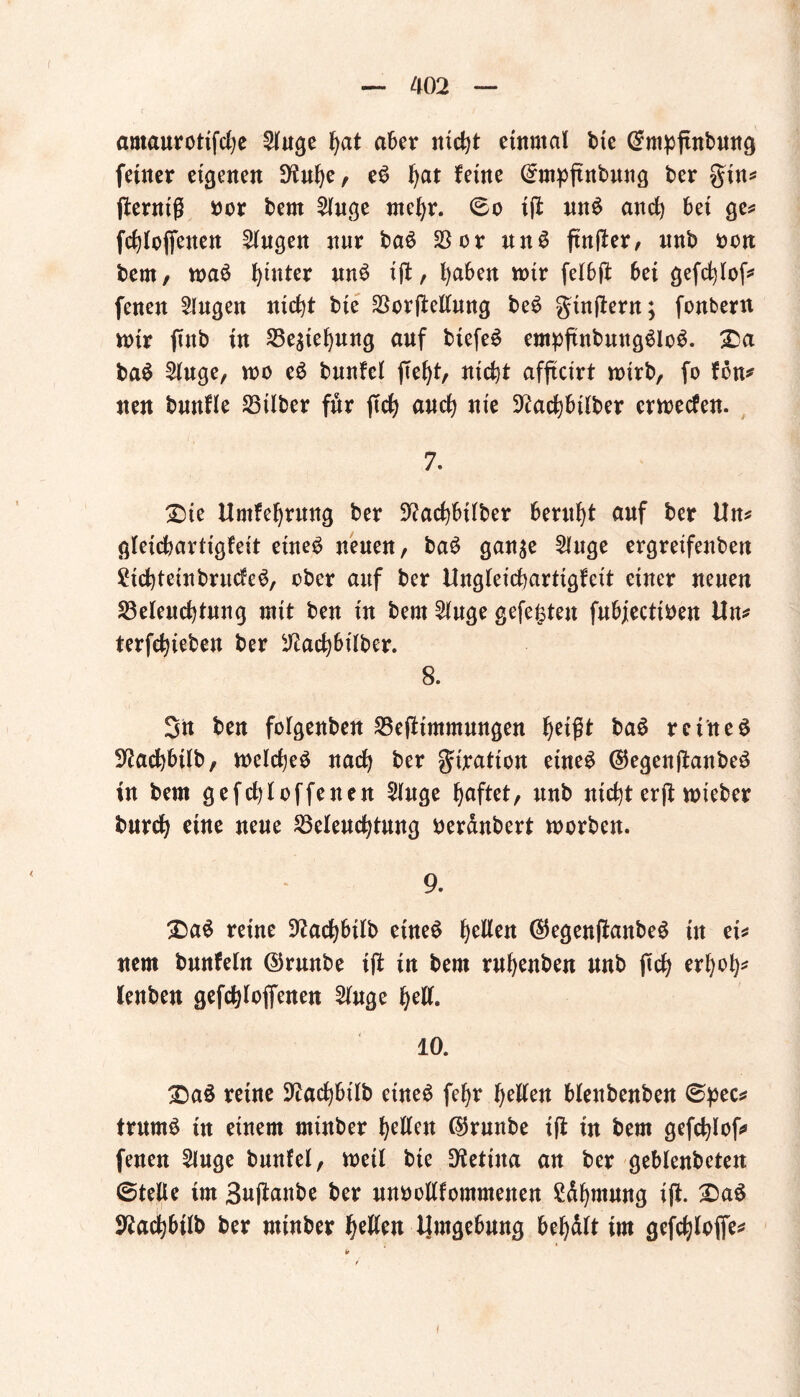 amaurotifche Singe aber rtiefet einmal die (Smpftnbmtg feiner eigenen !>iuhe, eS hat feine ©mpftnbuug ber gin* fternig dor bent Singe mehr. ©o ijf unS anef) bei ge* fchlojfeuen Gingen nnr baS 23or an3 ftnfler, nnb don bern, maS hinter unS ffl, ()aben mir felbft bei gefchlof* fenen Singen nicht bte BorjMung beS gütftern; fonbern mir find in Beziehung auf biefeS empfindungslos. £)a baS Singe, roo eS bnnfel jTeht, nicht affteirt wirb, fo fön* neu bmtfle Bilder für jTcfy auch nie Nachbilder ermeefen. 7. £>ie ttmfehrung ber Nachbilder beruht auf ber Ihu gleichartigfeit eines neuen, baS gan^e Singe ergreifenden £ichteinbrucfeS, ober auf ber Ungleichartigfcit einer neuen ^Beleuchtung mit ben in bern Singe gefegten fubjectiden Un* terfchieten ber Nachbilder. 8. Sn ben folgenden Befiintmungen heißt baS reinem Nachbild, welches nach ber giratton eines ©egenftanbeS in dem gefchloffenen Singe haftet, nnb nichterftruteber durch etttc neue Beleuchtung deränbert morden. 9. £aS reine Nachbild eines fetten ®egen(ianbeS tu et^ nem bnnfeln ©runde ijt in dem ruhenden und ftch erhöh* lenden gefchloftenen Singe hell. 10. £)aS reine Nachbild etneS fchr hellen blendenden ©pec* trumS in einem minder hellen ©runde ifl in dem gefchlof* fenen Singe bunfel, weil die Retina an ber geblendeten ©teile im Suftaitbe ber unoollfommenen Zähmung ift. 2)aS Nachbild ber minder hellen Umgebung behält im gefchloffe* I