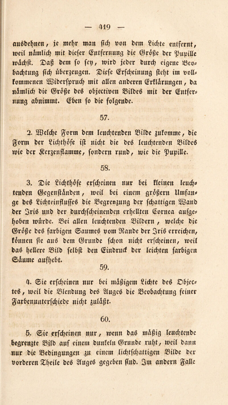 auebebnen, je mehr man ficfj Don bern Siebte entfernt, weit jidmltdtj mit biefer (Entfernung bie ®roße ber Pupille wdcbfr Daß bern fo fei), wirb jeber burcb eigene Beo* bacbtung jtcb überzeugen. Diefe (Erfcbeinmtg fleht im oolt* fommenen $3tberfprucb mit alten anberen (Erfldrungen, ba ndmltcb bie ($rbße be$ objectioen BtlbeS mit ber (Entfer* nnng abnimmt. (Eben fo bie folgenbe. 57. 2. belebe $orm bern leucfytenben Bübe gufomme, bie gorm ber SHcbthofe iß nicht bie be£ leuebtenben Btlbeö wie ber $er$enflamme, fonbern rnnb, wte bie Pupille. 58. 3. Die ^icbtfjofe erfreuten nur bei Keinen leuch* tenben ßtegenjUnben, weil bei einem großem Mrnfan* ge be$ 2icbteinfluf[e$ bie Begrenzung ber febatttgen SOßanb ber 3ri$ unb ber bnrebfebeinenben erbeilten (Eornea aufge* hoben würbe. 33et allen lenebtenben Silbern , welche bie ©rdße beS farbigen ©aumeS oom D^anbe ber 3tt$ erreichen, fonnen fte au6 bern ©rnnbe febon nicht erfebeinen, weil ba£ hellere Bilb felb(t ben (Einbruch ber leichten farbigen ©durne anfhebt. 59. 4. ©ie erfebeinen nur bei mäßigem Siebte be$ Dbjec* te$, weit bie Blenbmtg beS 2luge$ bie Beobachtung feiner garbennnterfebtebe nicht guldßt. 60. 5. ©ie erfebeinen nur, wenn ba6 mdßtg leuebtenbe begrenzte Bilb auf einem bnnleln ©rnnbe ruht, weil bamt nur bie Bebingungen gu einem liebtfehattigen Bilbe ber oorberen Dheile be$ 2luge$ gegeben (Inb. 3m anbern galle