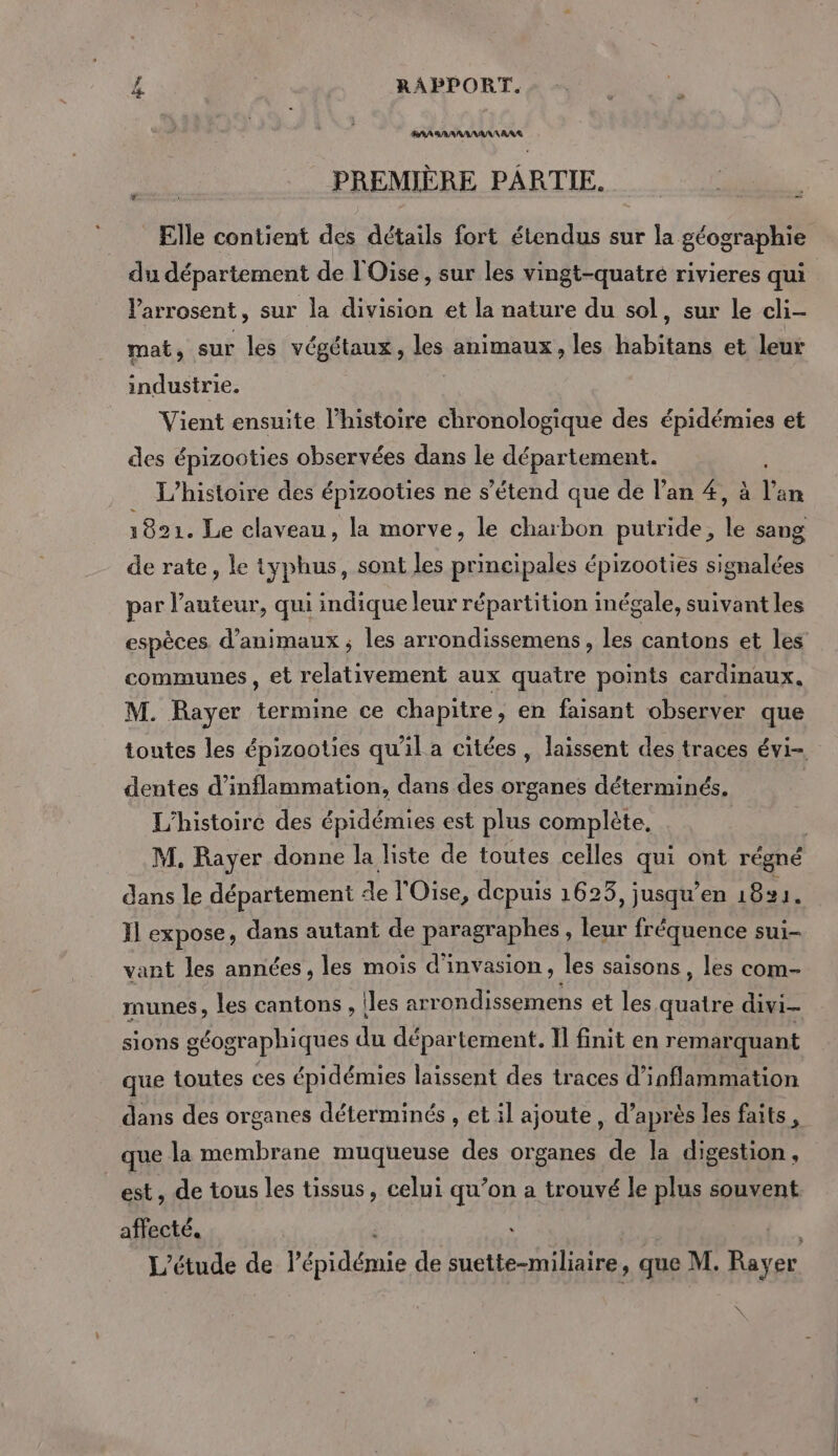 RAA BARARANAN AAA PREMIÈRE PARTIE. Elle contient des détails fort étendus sur la géographie du département de l'Oise, sur les vingt-quatre rivieres qui larrosent, sur la division et la nature du sol, sur le cli- mat, sur les végétaux, les animaux, les habitans et leur industrie. Vient ensuite l’histoire chronologique des épidémies et des épizooties observées dans le département. L'histoire des épizooties ne s'étend que de l'an #, à l'an 1821. Le claveau , la morve, le charbon putride, le sang de rate, le typhus, sont les principales épizooties signalées par l’auteur, qui indique leur répartition inégale, suivant les espèces d'animaux ; les arrondissemens, les cantons et les communes, et relativement aux quatre points cardinaux, M. Rayer termine ce chapitre, en faisant observer que toutes les épizooties qu’il a citées, laissent des traces évi- dentes d’inflammation, dans des organes déterminés. L'histoire des épidémies est plus complète, M. Rayer donne la liste de toutes celles qui ont régné dans le département de l'Oise, depuis 1623, jusqu’en 18% 1. Il expose, dans autant de paragraphes , leur fréquence sui- vant les années, les mois d'invasion, les saisons , les com- munes, les cantons , Îles arrondissemens et les quatre divi- sions géographiques du département. I] finit en remarquant que toutes ces épidémies laissent des traces d’inflammation dans des organes déterminés , et il ajoute, d’après les faits, que la membrane muqueuse des organes de la digestion, est, de tous les tissus, celui qu’on a trouvé le plus souvent affecté. 48 L'étude de l'épidémie de suette-miliaire, que M. Rayer \