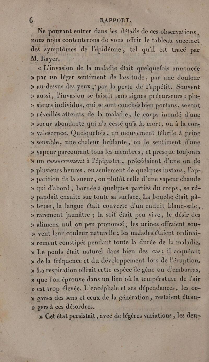 À Ne pouvant entrer dans Les détails de ces obseryations, nous nous contenterons de vous offrir le tableau succinct des symptômes de l'épidémie, tel qu'il est tracé par M. Rayer, | | « L’invasion de la maladie était quelquefois annoncée » par un léger sentiment de lassitude, par une douleur » au-dessus des yeux ,' par la perte de l’appétit. Souvent _» aussi, l'invasion se faisait sans signes précurseurs ‘ plu- » sieurs individus, qui se sont couchés bien portans, se sont » réveillés atteints de la maladie, le corps inondé d'une » sueur abondante qui n’a cessé qu’à la mort, ou à la con- » valescence. Quelquefois , un mouvement fébrile à peine » sensible, une chaleur brülante, ou le sentiment d’une » vapeur parcourant tous les membres, et presque toujours » un resserrement à l'épigastre, précédaient d’une ou de » plusieurs heures , ou seulement de quelques instans, l'ap- » parition de la sueur , ou plutôt celle d'une vapeur chaude » qui d'abord, bornée à quelques parties du corps, se ré- » pandait ensuite sur toute sa surface. La bouche était pä- » teuse, la langue était couverte d’un enduit blanc-sale, » rarement jaunâtre 3 la soif était peu vive, le désir des » alimens. nul ou peu prononcé; les urines offraient sou- » vent leur couleur naturelle; les malades étaient ordinai- » rement constipés pendant toute la durée de la maladie, » Le pouls était naturel dans bien des cass il acquérait .» de la fréquence et du développement lors de l’éruption, » La respiration offrait cette espèce de gène ou d’embarras, » que l’on éprouve dans un lieu où la température de l'air » est trop élevée. L’encéphale et ses dépendances, les or- » ganes des sens et ceux de la génération, restaient étran- » gers à ces désordres. | » Cet état persistait, avec de légères variations , les deu-