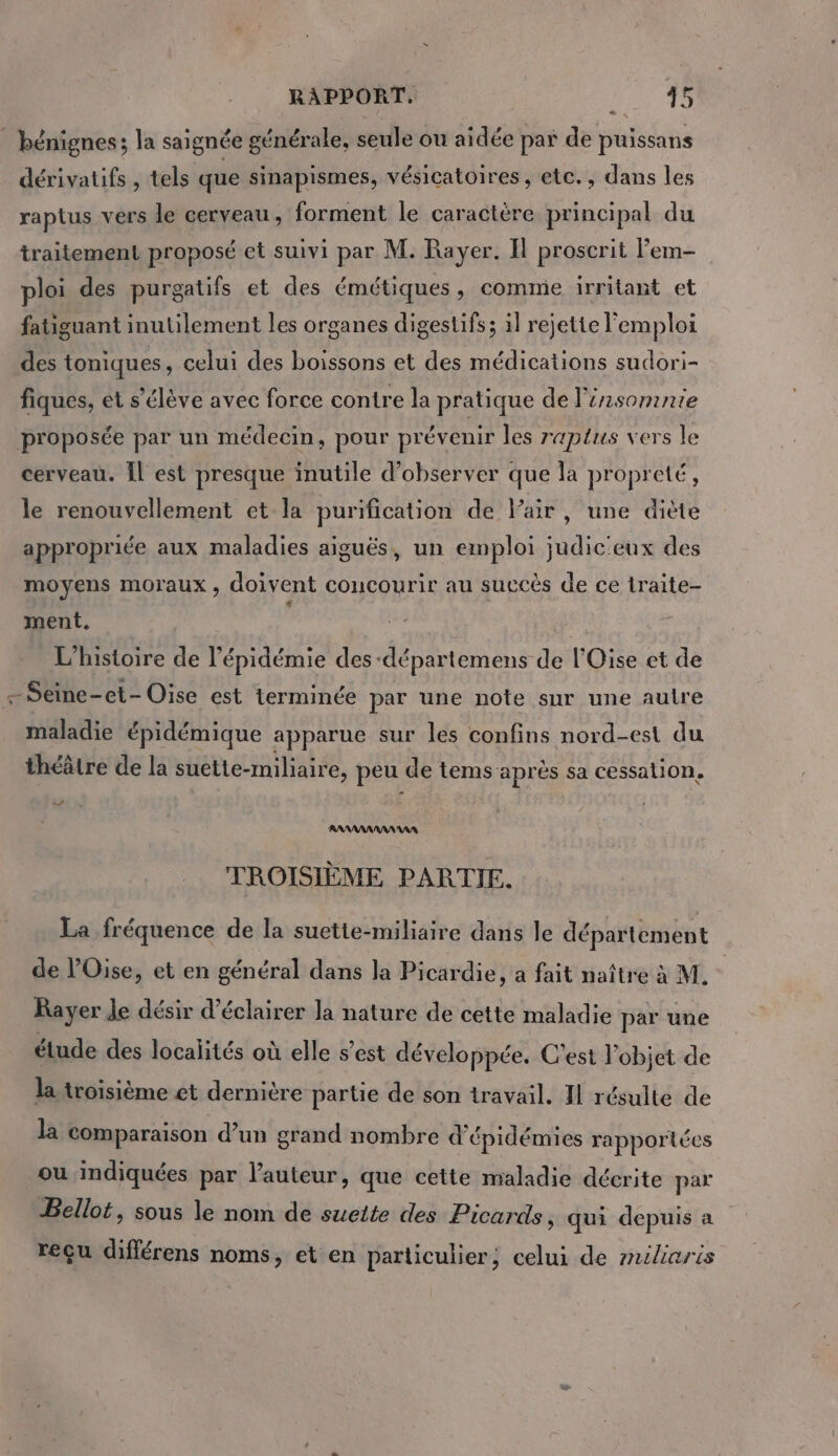 RAPPORT. SE à | bénignes; la saignée générale, seule ou aidée par de puissans dérivatifs , tels que sinapismes, vésicatoires, etc., dans les raptus vers le cerveau , forment le caractère principal du traitement proposé et suivi par M. Rayer. Il proscrit lem- ploi des purgatifs et des émétiques, comme irritant et fatiguant inutilement les organes digestifs; il rejette l'emploi des toniques, celui des boissons et des médications sudori- fiques, et s'élève avec force contre la pratique de l'insomnie proposée par un médecin, pour prévenir les raptus vers le cerveau. Îl est presque inutile d'observer que la propreté, le renouvellement et la purification de Pair, une diète appropriée aux maladies aiguës, un emploi judic'eux des moyens moraux, doivent concourir au succès de ce lraite- ment. jt L'histoire de l'épidémie des -départemens de l'Oise et de - Seine-et- Oise est terminée par une note sur une aulre maladie épidémique apparue sur les confins nord-est du théâtre de la suette-miliaire, peu de tems après sa cessation, Le AANANAAAAANRA TROISIÈME PARTIE. La fréquence de la suette-miliaire dans le département de l'Oise, et en général dans la Picardie, a fait naître à M. Rayer Je désir d'éclairer la nature de cette maladie par une étude des localités où elle s’est développée. C'est l’objet de la troisième et dernière partie de son travail. 11 résulte de la comparaison d’un grand nombre d'épidémies rapportées ou indiquées par l’auteur, que cette maladie décrite par Bellot, sous le nom de sueite des Picards, qui depuis a reçu différens noms, et en particulier; celui de milieris