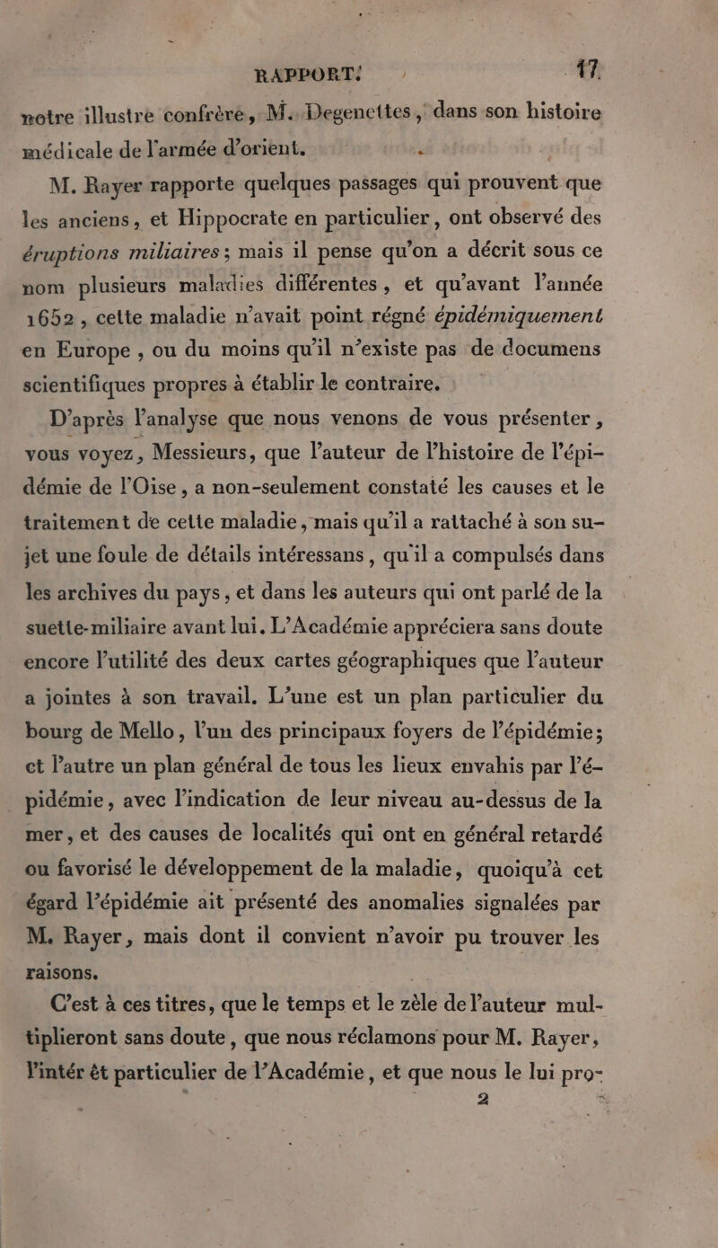 notre illustre confrère, M. Degencttes , dans son histoire médicale de l’armée d’orient. A | M. Rayer rapporte quelques passages qui prouvent que les anciens, et Hippocrate en particulier, ont observé des éruptions miliaires ; mais il pense qu’on a décrit sous ce nom plusieurs maladies différentes, et qu'avant l’année 1652 , cette maladie n’avait point régné épidémiquermnent en Europe , ou du moins qu'il n’existe pas de documens scientifiques propres à établir le contraire. D’après l'analyse que nous venons de vous présenter , vous voyez, Messieurs, que l’auteur de l'histoire de l’épi- démie de l'Oise , a non-seulement constaté les causes et le traitement de cette maladie , mais qu’il a rattaché à son su- jet une foule de détails intéressans , qu'il a compulsés dans les archives du pays, et dans les auteurs qui ont parlé de la suette-miliaire avant lui. L’Académie appréciera sans doute encore l'utilité des deux cartes géographiques que l’auteur a jointes à son travail. L’une est un plan particulier du bourg de Mello, l’un des principaux foyers de épidémie; ct l'autre un plan général de tous les lieux envahis par l’é- . pidémie, avec l'indication de leur niveau au-dessus de la mer, et des causes de localités qui ont en général retardé ou favorisé le développement de la maladie, quoiqu’à cet égard l'épidémie ait présenté des anomalies signalées par M. Rayer, mais dont il convient n’avoir pu trouver les raisons. | Cest à ces titres, que le temps et le zèle de l’auteur mul- tiplieront sans doute, que nous réclamons pour M. Rayer, Vintér ét particulier de l’Académie, et que nous le lui pro- | : 4