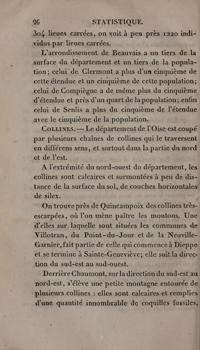 304 lieues carrées, on voit à peu près 1220 indi- vidus par lieues carrées. L’'arrondissement de Beauvais a un tiers de la surface du département et un tiers de la popula- tion; celui de Clermont a plus d’un cinquième de cette étendue et un cinquième de cette population; celui de Compiègne à de même plus du cinquième d’étendue et près d’un quart de la population; enfin celui de Senlis a plus du cinquième de l'étendue avec le cinquième de la population. CoLLines.— Le département de l'Oise est coupé par plusieurs chaînes de collines qui le traversent en différens sens, et surtout dans la partie du nord et de l’est. À l'extrémité du nord-ouest du département, les collines sont calcaires et surmontées à peu de dis-: .tance de la surface du sol, de couches horizontales de silex. On trouve près de Quincampoix des collines très- escarpées, où l’on mènc paitre les moutons. Une d'elles sur laquelle sont situées les communes de Villotran, du Point-du-Jour et de la Neuville- Garnier, fait partie de celle quicommence à Dieppe et se termine à Sainte-Geneviève; elle suit la direc- tion du sud-est au sud-ouest. Derrière Chaumont, sur la direction du sud-est au nord-est, s'élève une petite montagne entourée de. plusieurs collines : elles sont calcaires et remplies. d’une quantité innombrable de coquilles fossiles.