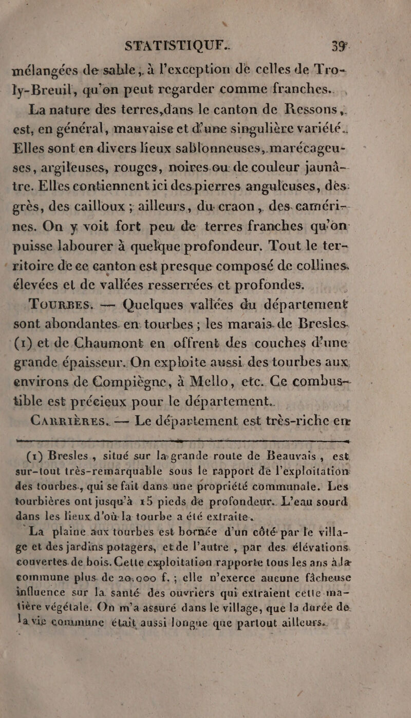 &gt; % mélangées de-sable , à l'exception de celles de Tro- ly-Breuil, qu’en peut regarder comme franches. est, en général, mauvaise et d'une singulière variété. Elles sont en divers lieux sablonneuses, marécageu- ses, argileuses, rouges, noires.eu: de couleur jaunà-- tre. Elles contiennent 1c1 des pierres angulcuses, des: grès, des cailloux ; ailleurs, ducraon , des. caméri-- nes. On y voit fort peu: de terres franches qu'on puisse labourer à quelque profondeur. Tout le ter- ritoire de ce canton est presque composé de collines. élevées et de vallées resserrées ct profondes. TOURBES. — Quelques vallées du département sont abondantes. en: tourbes ; les marais. de Bresics. (1) et de Chaumont en offrent des couches d’une grande épaisseur. On exploite aussi des tourbes aux environs de Compiègne, à Mello, etc. Ce combus- &amp;ble est précieux pour le département. | CARRIÈRES. — Le département est très-riche em (1) Bresles , situé sur la grande route de Beauvais, est sur-toul très-remarquable sous le rapport de l'exploitation: des tourbes., qui se fait dans une propriété communale. Les tourbières ont jusquà xb pieds de profondeur. L'eau sourd dans les lieux d’où la tourbe a été extraite. La plaine äux tourbes est bornée d’un côté par le villa- ge et des jardins potagers, etde l’autre , par des. élévations. couvertes. de bois. Cette exploitation rapporte tous les ans àlæ commune plus. de 20,000 f.; elle n’exerce aucune fâcheuse influence sur la santé des ouvriers qui extraient cette ma- tière végétale. On m’a assuré dans le village, que la durée de. la vie coramune était aussi Jongne que partout ailleurs.