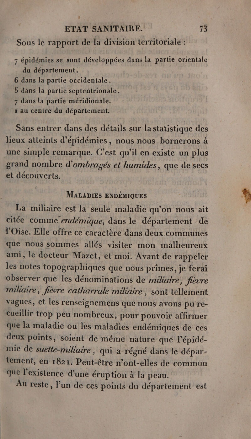 Sous le rapport de la division territoriale : 7 épidémies se sont développées dans la partie orientale du département. 6 dans la partie occidentale, 5 dans la partie septentrionale. 7 dans la partie méridionale. x au cenire du déparicment. Sans entrer dans des détails sur la statistique des lieux atteints d’épidémies, nous nous bornerons à une simple remarque. C’est qu’il en existe un plus grand nombre d’ombragés et humides, que de secs et découverts. MALADIES ENDÉMIQUES La miliaire est la seule maladie qu'on nous ait citée comme endémique, dans le département de l'Oise. Elle offre ce caractère dans deux communes que nous sommes allés visiter mon malheureux ami, le docteur Mazet, et moi. Avant de rappeler les notes topographiques que nous primes, je ferai observer que les dénominations de miliaire; fièvre miliatre, fièvre catharrale miliaire , sont tellement vagues, ct les renseignemens que nous avons pu re- cueillir trop peu nombreux, pour pouvoir affirmer que la maladie ou les maladies endémiques de ces deux points, soient de même nature que l’épidé- mie de suette-miliaire, qui a régné dans le dépar- tement, en 1821. Peut-être n’ont-elles de commun que l'existence d’une éruption à la peau. Au reste, l’un de ces points du département est