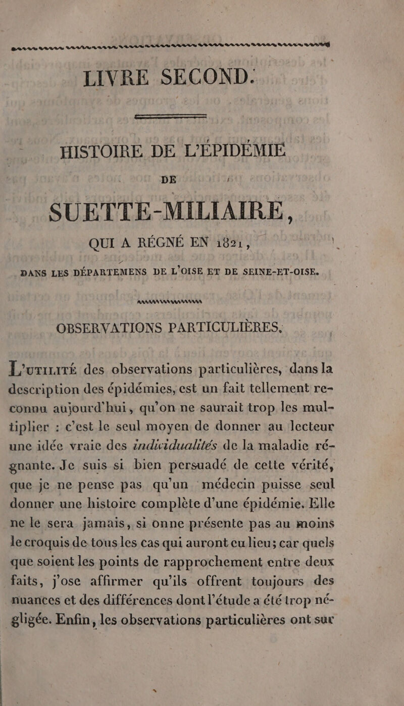 BALL LARRS ES tt tete tete tt hé LIVRE SECOND. -_… HISTOIRE DE L'ÉPIDÉMIE DE i SUETTE-MILIAIRE, QUI À RÉGNÉ EN 1891, . DANS LES DÉPARTEMENS DE L’OISE ET DE SEINE-ET-OISE. AANAANAARAAANANANS OBSERVATIONS PARTICULIÈRES. L'urrrré des observations particulières, dans la description des épidémies, est un fait tellement re- connu aujourd'hui, qu'on ne saurait trop les mul- tiplier : c’est le seul moyen de donner au lecteur une idée vraic des indiwidualités de la maladie ré- gnante. Je suis si bien persuadé de cette vérité, que je ne pense pas qu'un médecin puisse seul donner une histoire complète d'une épidémie. Elle ne lé sera jamais, si onne présente pas au moins le croquis de tous les cas qui auront cu lieu; car quels que soient les points de rapprochement entre deux faits, j'ose affirmer qu’ils offrent toujours des nuances et des différences dont l'étude a été trop né- _gligée. Enfin, les observations particulières ont sux