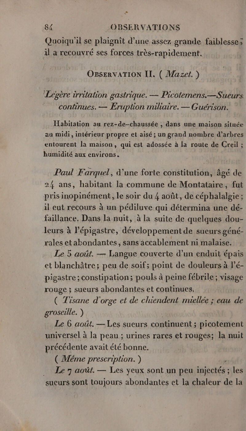 2 x 8/ OBSERVATIONS Quoiqu'il se plaignit d’une assez grande faiblesses il a recouvré ses forces très-rapidement. OBsERVATION II. ( Mazet. ) Légère trriüation gastrique. — Picotemens.—Sueurs continues. — Eruption miliaire. — Guérison. . Habitation au rez-de-chaussée , dans une maison située aa midi, intérieur propre et aisé ; un grand nombre d'arbres entourent la maison, qui est adossée à la route de Creil ; bumidité aux environs. Paul Farquel, d’une forte constitution, âgé de 24 ans, habitant la commune de Montataire, fut pris inopinément, le soir du 4 août, de céphalalgie ; il eut recours à un pédiluve qui détermina une dé- faillance. Dans la nuit, à la suite de quelques dou- leurs à Pépigastre, développement de sueurs géné- rales etabondantes, sans accablement ni malaise. Le 5 août. — Langue couverte d’un enduit épais et blanchâtre; peu de soif; point de douleurs à lé- pigastre ; constipation; pouls à peine fébrile ; visage rouge ; sueurs abondantes et continues, ( Tisane d'orge et de cluendent muellée ; eau de groseille. ) Le 6 août. — Les sueurs continuent ; picotement universel à la peau ; urines rares et rouges; la nuit précédente avait été bonne. ( Méme prescription. ) . Le 7 août. — Les yeux sont un peu injectés ; les sucurs sont toujours abondantes et la chaleur de la