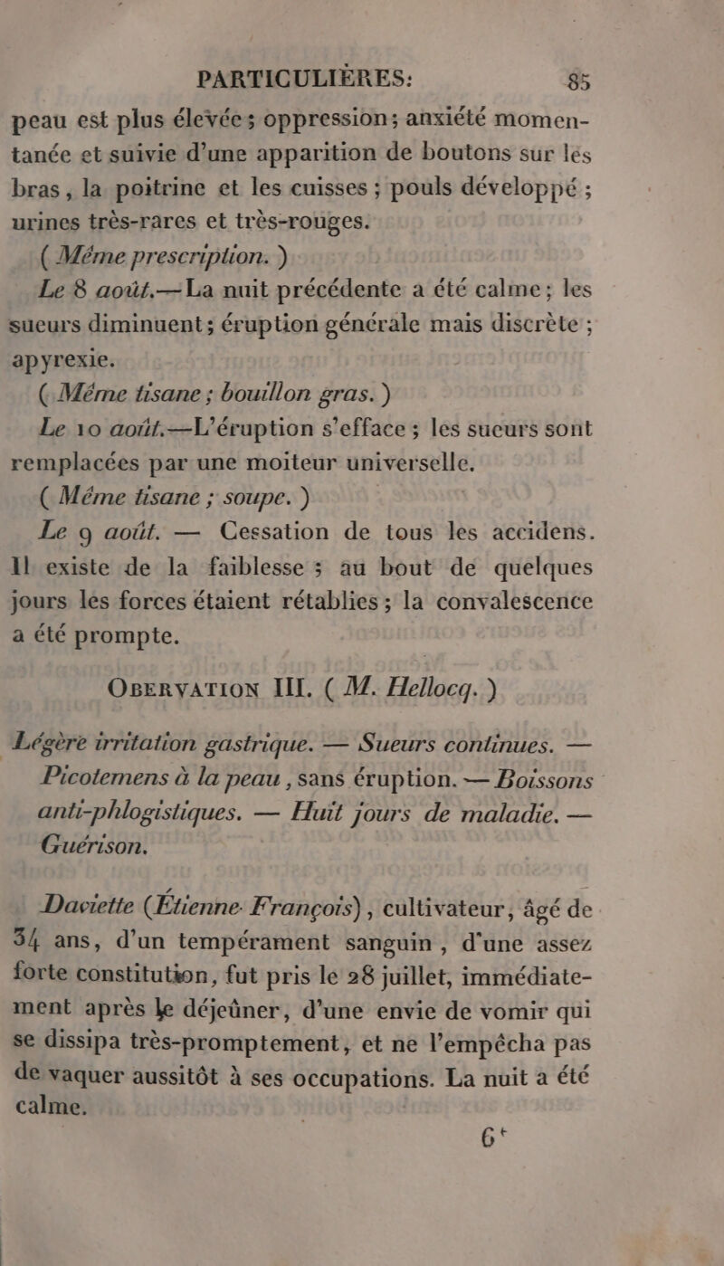 peau est plus élevées oppression; anxiété momen- tanée et suivie d’une apparition de boutons sur les bras , la poitrine et les cuisses ; pouls développé ; urines très-rares et très-rouges. ( Méme prescription. ) Le 8 août.— La nuit précédente a été calme; les sueurs diminuent ; éruption générale mais discrète ; apyrexie. (Ç Méme tisane ; bouillon gras.) Le 10 août.—L'éruption s’efface ; les sucurs sont remplacées par une moiteur universelle. ( Méme tisane ; soupe. ) | Le 9 août. — Cessation de tous les accidens. Il existe de la faiblesse ; au bout de quelques jours les forces étaient rétablies ; la convalescence à été prompte. OBErvATION IL. ( M. Hellocq. ) Légère irritation gastrique. — Sueurs continues. — Picotemens à la peau , sans éruption. — Boissons anti-phlogistiques. — Huit jours de maladie. — Guérison. Daviette (Étienne F rançoïs) , cultivateur, âgé de 34 ans, d'un tempérament sanguin , d'une assez forte constitution, fut pris le 28 juillet, immédiate- ment après Le déjeûner, d’une envie de vomir qui se dissipa très-promptement, et ne l’empécha pas de vaquer aussitôt à ses occupations. La nuit à été calme. 6‘