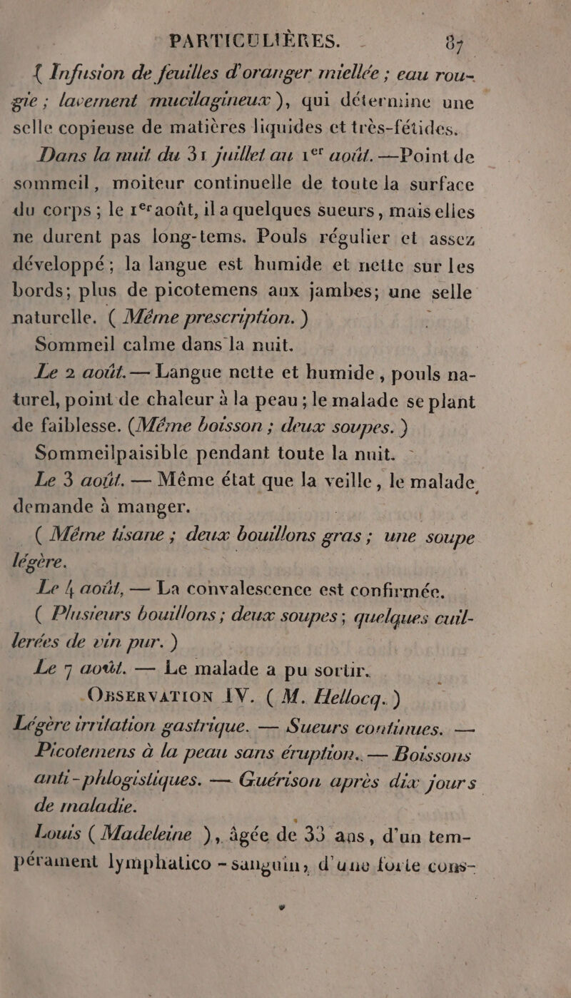 { Infusion de feuilles d'oranger rniellée ; eau rou- gie ; lavernent muctlagineux ), qui détermine une selle copieuse de matières liquides et très-fétides. Dans la nuit du 31 juillet au 1° août. —Point de sommeil, moiteur continuelle de toute la surface du corps ; le août, il a quelques sueurs, mais elies ne durent pas long-tems. Pouls régulier et assez développé; la langue est humide et nette sur Les bords; plus de picotemens aux jambes; une selle naturelle. ( Mérme prescription. ) Sommeil calme dans la nuit. Le 2 août.— Langue nette et humide , pouls na- turel, point de chaleur à la peau ; le malade se plant de faiblesse. (Wéme boisson ; deux soupes. ) Sommeilpaisible pendant toute la nuit. Le 3 août. — Même état que la veille, le malade demande à manger. | ( Même tisane ; deux boulons gras ; une soupe légère. | | | Le ! août, — La convalescence est confirmée. ( Plusieurs bouillons ; deux soupes ; quelques cuil- lerées de vin pur. ) Le 7 août. — Le malade a pu sortir. OBSERVATION IV. ( M. Hellocq.) Légère irritation gastrique. — Sueurs continues. — Picoternens à la peau sans éruption. — Boissons anti -phlogisliques. — Guérison après dix jours de maladie. Louis (Madeleine ), âgée de 33 ans, d’un tem- pérament lymphalico - sanguin, d’une forte cons-