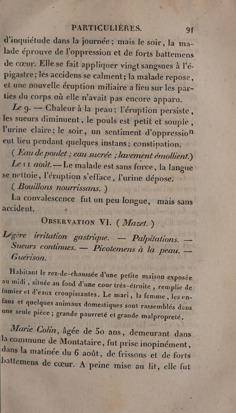 d'inquiétude dans la journée ; mais le soir, la ma- lade éprouve de l'oppression et de forts battemens de cœur. Elle se fait appliquer vingt sangsues à l’é- pigastre ; les accidens se calment ; la malade repose, et une nouvelle éruption miliaire a liéu sur les par- lies du corps où elle n'avait pas encore apparu. Le 9. — Chaleur à la peau; l’éruption persiste, les sueurs diminuent, le pouls est petit et souple, urine claire; le soir, un sentiment d’oppression eut lieu pendant quelques instans : constipation, ( Eau de poulet : eau sucrée ; lavement émollient.) Le1x1 août. — Le malade est sans force, la langue se nettoie, l’éruption s’efface, l'urine dépose. ( Bowllons nourrissans. ) | La convalescence fut un peu longue, mais sans RIUPDR NUE ent | OBSERVATION VI. ( Mazet. ) Lépère _irritation gastrique. — Palpitations. — Sueurs continues. — Picotemens à la peau. — Guërison. Habitant le rez-de-chaussée d’une petite malson exposée au midi , siluée au fond d’une cour très-étroite , remplie de fumier et d'eaux croupissantes. Le mari, la femme , les en- fans et quelques animaux domestiques sont rassemblés dans une seule pièce ; grande pauvreté et grande malpropreté. Marie Colin, âgée de 50 ans, demeurant dans Ja commune de Montataire, fut prise inopinément, dans la matinée du 6 août, de frissons et de forts Dbattemens de Cœur. À peine mise au hit, elle fut |