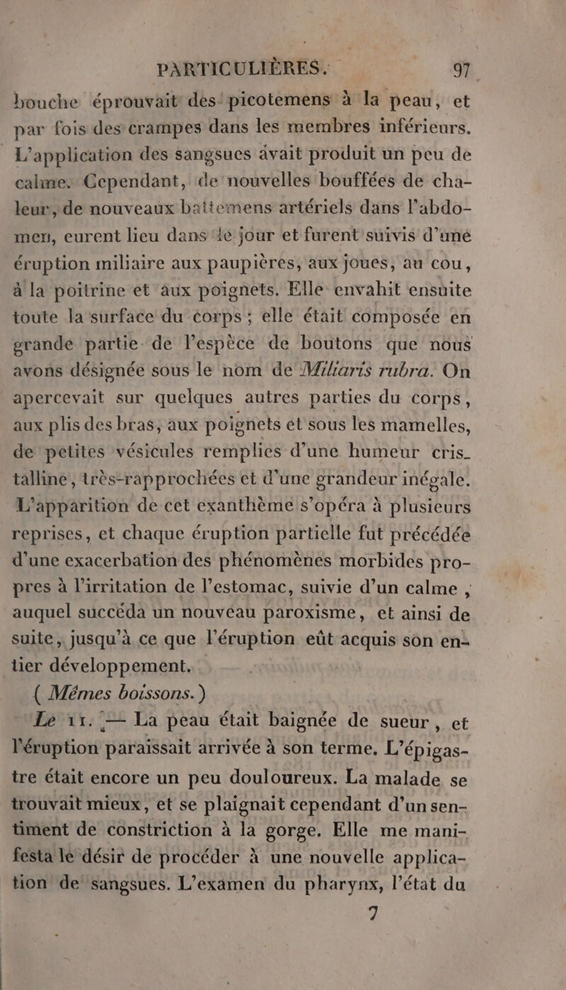 bouche éprouvait des: picotemens à la peau, et par fois des crampes dans les membres inférieurs. L'application des sangsues avait produit un peu de calme. Cependant, de nouvelles bouffées de cha- leur, de nouveaux battemens artériels dans l’abdo- men, eurent lieu dans ‘le jour et furent suivis d’uné éruption miliaire aux paupières, aux joues, au cou, à la poitrine et aux poignets. Elle envahit ensuite toute la surface du corps ; elle était composée en grande partie. de l’espèce de boutons que nous avons désignée sous le nom de M/iaris rubra. On apercevait sur quelques autres parties du corps, aux plis des bras, aux poignets et sous les mamelles, de petites vésicules remplies d’une humeur cris_ talline’, très-rapprochées et d'une grandeur inégale. L'apparition de cet exanthème s’opéra à plusieurs reprises, et chaque éruption partielle fut précédée d’une exacerbation des phénomènes morbides pro- pres à l’irritation de l’estomac, suivie d’un calme, auquel succéda un nouveau paroxisme, et ainsi de suite, jusqu’à ce que l’éruption eût acquis son en- tier développement. ( Mémes boissons.) Le 11. — La peau était baignée de sueur, et Pébption paraissait arrivée à son terme. L’é Éépigas- tre était encore un peu douloureux. La malade se trouvait mieux, et se plaignait cependant d’un sen- timent de constriction à la gorge, Elle me mani- festa le désir de procéder à une nouvelle applica- tion de sangsues. L'examen du pharynx, l’état du