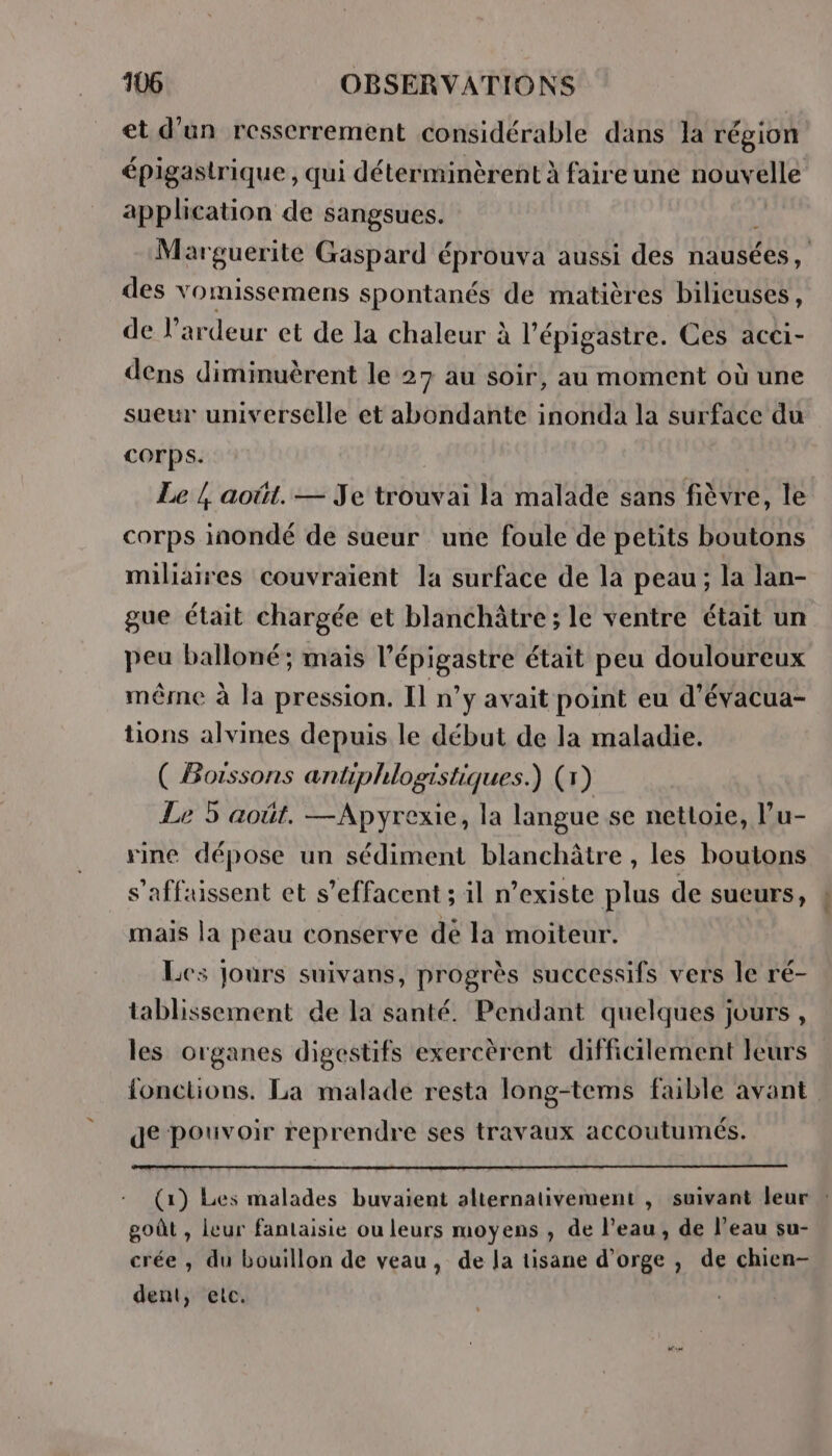 et d’un resscrrement considérable dans la région épigastrique, qui déterminèrent à faire une HOUVAUE application de sangsues. Marguerite Gaspard éprouva aussi des hausées des vomissemens spontanés de matières bilicuses, de l’ardeur et de la chaleur à à l’épigastre. Ces acci- dens diminuèrent le 27 au soir, au moment où une sueur universelle et abondante inonda la surface du COrps. Le / août. — Je trouvai la malade sans fièvre, le corps inondé de sueur une foule de petits boutons miliaires couvraient la surface de la peau; la lan- gue était chargée et blanchâtre; le ventre était un peu balloné; mais l’épigastre était peu douloureux même à la pression. Il n’y avait point eu d'évacua- tions alvines depuis le début de la maladie. ( Boissons antiphlogistiques.) (1) Le 5 août. —Apyrexie, la langue se nettoie, lu- rine dépose un sédiment blanchâtre , les boutons s’affsuissent et s’effacent ; il n’existe plus de sueurs, mais la peau conserve de la moiteur. Les Jours suivans, progrès successifs vers le ré- tablissement de la santé. Pendant quelques jours , les organes digestifs exercèrent difficilement leurs fonctions. La malade resta long-tems faible avant de pouvoir reprendre ses travaux accoutumés. (1) Les malades buvaient alternativement , suivant leur : goût , leur fantaisie ou leurs moyens , de l’eau, de l’eau su- crée , du bouillon de veau, de la tisane d'orge , de chien- dent, etc.