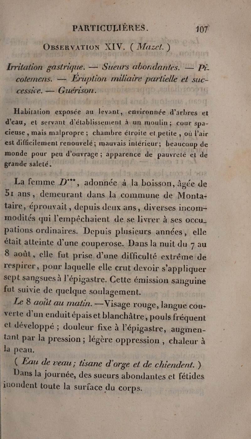 OBSERVATION XIV. ( Mazet.) Irritation gastrique. — Sueurs abondantes. — pr. cotemmens. — Éruplion miliaire partielle et suc- cessive. — Guérison. Habitation exposée au levant, .environnée d'arbres et d’eau, et servant d'établissement à.un moulin; cour spa- cieuse , mais malpropre ; chambre étroite et petite , où l'air _est difficilement renouvelé; mauvais intérieur; beaucoup de monde pour peu d'ouvrage ; apparence de pauvreté et de grande saleté. La femme D°*, adonnée à la boisson, âgée de 51 ans, demeurant dans li commune de Monta: taire, -éprouvait, depuis deux ans, diverses incom- modités qui l’empêchaient de se livrer à ses occu. pations ordinaires. Depuis plusieurs années, elle était atteinte d’une couperose. Dans la nuit du 7 au -8 août, elle fut prise. d’une difficulté extrémeide respirer, pour laquelle elle crut devoir s'appliquer sept sangsues à l’épigastre. Cette émission sanguine fut suivie de quelque soulagement. Le 8 août au matin. — Visage rouge, langue cou- verte d’un enduit épais et blanchâtre, pouls fréquent et développé ; douleur fixe à l'épigastre, augmen- tant par la pression ; légère oppression , chaleur à là peau. ( Eau de veau; tisane d orge et de chiendent. ) Dans la journée, des sueurs abondantes et fétides jinondent toute la surface du corps.