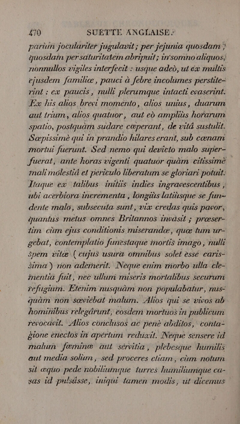 &amp;T0 SUETTE ANGLAISE partm joculariér jugulavit ; per Jejuma guosdarn ; guosdaïn per saluritatem abripuit ; in'somno aliquos; nonnullos viziles interfecit : usque aded, ut ex mulus ejusdem familiæ, pauci à febre incolumes perstte- rint : ex paucis, nulli plerumque intacti evaserint. Ex his ahos brevi momento, alios unius, duarum aul {rium , alios quatuor, aut ed amplis horarum spalio, postquä sudare cœperant, de vité sustulit. Sæpissimè qui 1n prandio hilares erant, sub cœnam fnortui fuerunt. Sed nemo qui devicto malo super- Juerat, ante horas vigenti quatuor quàm citissimè mali molesi&amp; et periculo liberatum se gloriari potuit. Tuque ex talibus inilüs indies ingravescentibus , ubi acerbiora incrementa , longiüs latiüsque se fun- dente malo, subsecuta sunt, vix credas quis pavor, quantus melus omnes Brilannos invasit ; præser- im cüm ejus conditionis miserandæ, quæ tum ur- gcbat, conternplalio furiestaque inortis imago, nulli Spemm vilæ (cujus usura oimnibus solet essé caris- äima ) rion adeïnerit. Neque enim miorbo ulla cle- inentia fuit, nec ullurri muiseris mortalibus securumi refugtum. Eténim nusquèm non populabatur, nus- quàm non sœviébat malum. Alios qui se viwos ab homitüibus relegärunt, eosdem mortuos in publicurm revocavit. Alios conclusos ac penè abditos, conta- gione érieclos 1n apérlurri reduüxit. Neque sènsere id malum færninæ œil séreitia , plebesque humilis aut media solm , sed proceres eliam, cùm notum si æquo pede nobiliuimque turres humiliumique ca- sas 14 pulsässe, iniqui tamen modis, ut dicemus