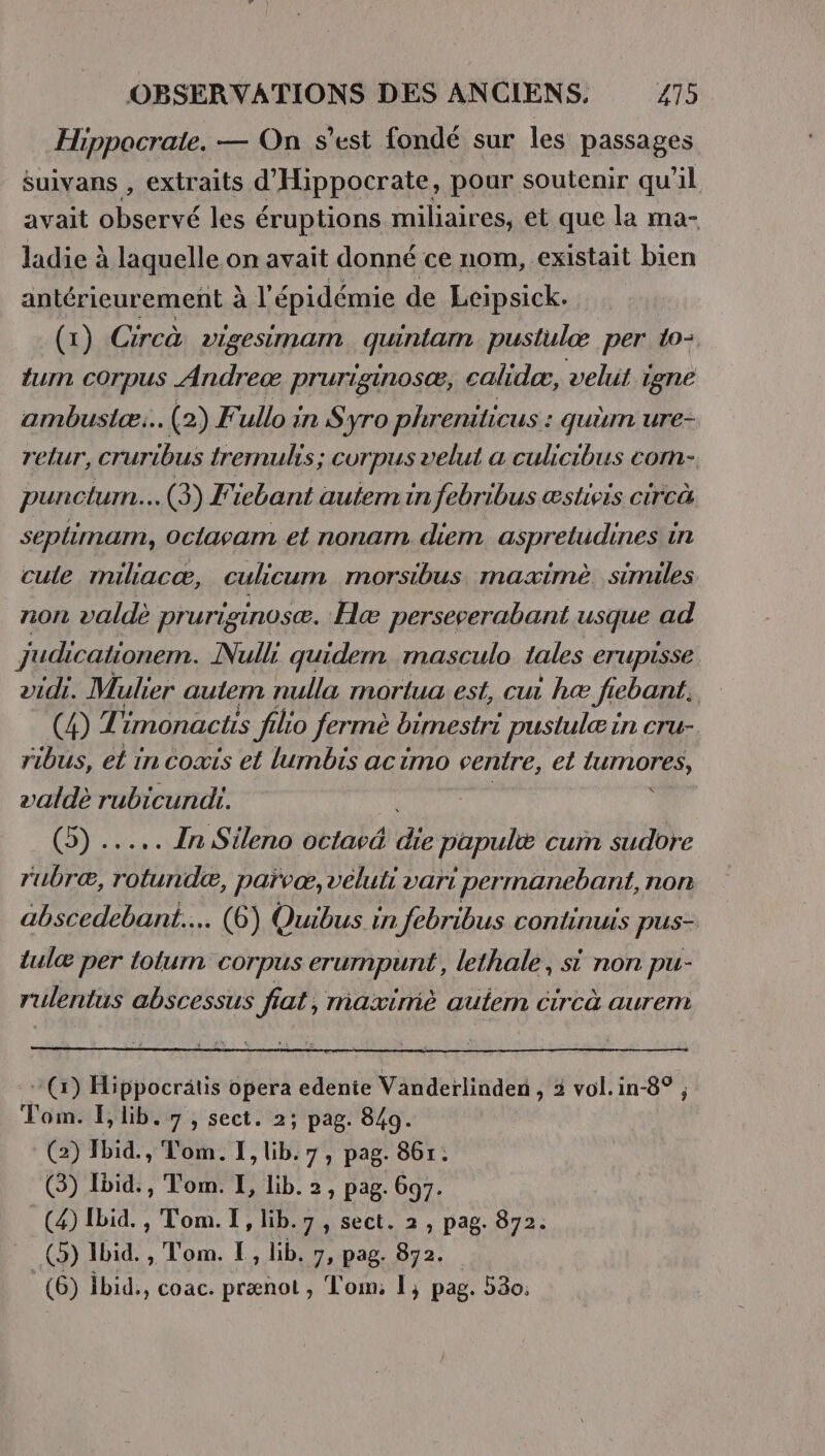 Hippocrate. — On s’est fondé sur les passages suivans , extraits d'Hippocrate, pour soutenir qu’il avait observé les éruptions miliaires, et que la ma- ladie à à laquelle on avait donné ce nom, existait bien antérieurement à l'épidémie de Leipsick. (1) Circà DISeS\MAIN quintam pustulæ per to: tum corpus Andreæ pruriginos®æ, calidæ, velit Lene ambustæ:.. (2) F. ullo in S yro phr: eniticus : quèm ure- relur, cruribus tremulis; GUrpus velut a culicibus com- puncturn.. .(3) Fiebant autem in febribus æstieis circà seplimam, Oclavam et nonam. diem aspreludines in cule milacæ, culicum morsibus mazximè. similes non valdè prurisinosæ. Hæ perseverabant usque ad judicationem. Null: quidem masculo tales eTupisse vidi. Mulier autem nulla mortua est, cu hæ Jiebant. | (4) Ti imonactis filio fermè bimestri pustulæin cru- ribus, et in coxis et lumbis acimo centre, et CUTOR valdè rubicundi. Corp. In Sileno octavé Be papuli cum sudore rubræ, rotundæ, parvæ, veluti vari permanebant, non abscedebant... (6) Quibus. in febribus continuis pus- tulæ per lolum corpus erumpunt, lethale, si non pu- rulentus abscessus fiat, maximè aulern circà aurem (x) Hippocrätis opera edenie Vanderlinden , 2 vol.in-8° ; om. lib. 7, sect. 2; pag. 849. C2) Hbid., Tom. I, lib. 7, pag. 861: (3) Ibid., Tom. I, lib. 2, pag. 697: (4) Ibid. , Tom. I, lib.7, sect. 2, pag. 872. (©) Ibid. , Tom. I, lib. 7, pag Ba. = (6) ibid., coac. prænot, Tom; 1; pag. 580.