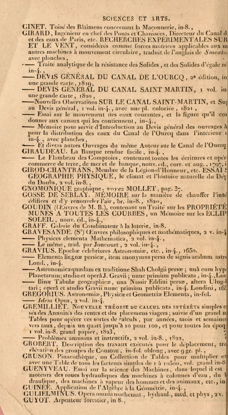 SCIENCES ET ARTS. GINET. Toise des Rétiniens conecrnnnt l;i Maçonnerie, in-8., GIRARD, Ingenieur en cliei' des Punis el Chaussées, Direelcur du Canal d et des eaux de Paris, etc. RECHERCHES EXPÉRIMENTALES SUR ET LE VENT, considères comme forces motrices applicables aux ni autres machines à mouvement circulaire, traduit de l'anglais de Snicato avec planches, - — Traite analytique de la résistance des Solides , et des Solides d’égale ré in-4-, -DEVxS GENERAL DU CANAL DE L’OURCQ, ae édition, in une grande carte, 1819, -DEVIS GENERAL DU CANAL SAINT MARTIN, 1 vol. in une grande carte , 1820 , -Nouvelles Observations SUR LE CANAL SAINT-MARTIN, et Su| au Devis général, 1 vol. in-4-, avUL‘ uncpl. coloriée , 1821 , - Essai sur le mouvement des eaux courantes, et la ligure qu’il coi donner aux canaux qui les contiennent, in-4-, -- Mémoire pour servir d’introduction au Devis général des ouvrages à pour la dislnhution des eaux du Canal de l’Ourcq dans l’intérieur ( in-4- , avec planches, — Et divers autres Ouvrages du même Auteur sur le Canal de l’Ourcq G1RAUDEAU. La Rauque rendue facile, in-4-, -Le Flambeau des Comptoirs, contenant toutes les écritures et opér commerce de terre, de mer et de banque, nonv. cd-, corr. et aug., 1797,i GIROD-CHANTRANS, Membre de la Légion-d’Honneur, etc. ESSAI J GÉOGRAPHIE PHYSIQUE, le climat et l’histoire naturelle du Déj du Doubs, 2 vol. in-8. , GNOMONTQUE graphique, voyez MOLLET, pag. 2-, GOSSE DE SERLAl. MÉMOIRE sur la manière de chauffer l’inté édifices et d’y renouveler l’air, br. in-8., 1S20, GOUDIN (Œuvres de M. R.), contenant un Traité sur les PROPRIÉTÉ MUNES A TOUTES LES COURBES, un Mémoire sur lesECLIP SOLEIL , nonv. éd., in-4-, GRAEF. Galciie du Combinateur h la loterie, in-8, GRAVESANDE. (S’) Œuvres philosophiques et mathématiques, 2 v. in-4 —— Physiccs elementa Malhcmalica, 2 vol. in-4- , — Le même, trad. par Joncourt , 2 vol. in-4- , GRAVIUS. Epochæ celebriores Astronomiæ, etc-, in-4-, i65o. - Elementa lir.guæ pcrsicæ, item anonymns persa de signis arabum astn Lond., in-4- Astronomien qnædam ex traditione Shah Cholgii persre ; nnn cum hyp Planctarum; studio et operâ J. Gravii ; mine primùm puhlieata , in-4-,Loi - Rinne Tabulas geographieæ, una Nassir Eddini persæ, altera Ulug-1 tari ; operft et studio Gravii mine prinnun publicata, in-4- Londini, i6( GREGORIUS. Astronomiæ, Physicæet Geometriæ Elementa, in-fol. - Idem Ojnis, 2 vol. in-4. GPiEMILLIET. Nouvelle théorie du calcul des intérêts simples c ses des Annuités des rentes et des pluceincns \ iagers ; suivie d’un grand n Tables pour opérer ccs sortes de calculs , par années, mois et semaine! vers taux , depuis un quart jusqu’à 10 pour 100, et pour toutes les époq 1 vol. in-8. grand papier, 1S23, 7 - Problèmes amusons et instinctifs, 2 vol. in-8. , 1822, 1 GROBERT. Description des travaux exécutés pour le déplacement, ira élévation des groupes de Coustou , in-fol. oblong , avec 9 gr. pi-, CRUSON. Pinacothèque, ou Collection de Tables pour multiplier e! avec une Table de tous les facteurs simples de 1 à io5oo, vol. grand in-8 G DEN Y VEAU. Essai sur la science des Machines, dans lequel il est moteurs des roues hydrauliques des machines à colonnes d’eau , du I (lrauliquc, des machines à vapeur des hommes et des animaux, etc-, iu GUINEE. Application de l’Algèbre à la Géométrie, in-4-, GUL1ELMIN US. Opéra onuiiamaihemat., hydiuul-, med. et phys , a y. GUYOT. Arpenteur forestier, in 8-,