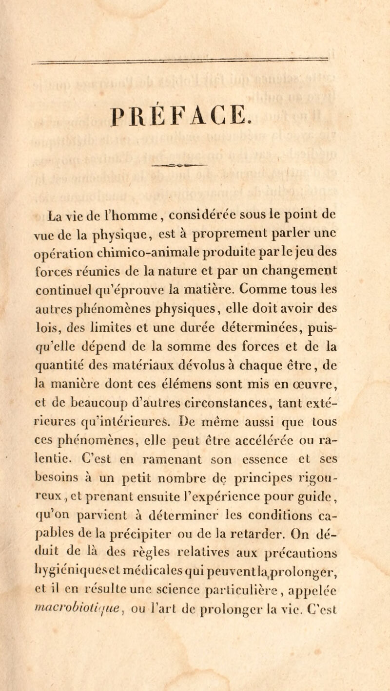 La vie de l'homme, considérée sous le point de vue de la physique, est à proprement parler une opération chimico-animale produite parle jeu des forces réunies de la nature et par un changement continuel qu’éprouve la matière. Comme tous les autres phénomènes physiques, elle doit avoir des lois, des limites et une durée déterminées, puis¬ qu’elle dépend de la somme des forces et de la quantité des matériaux dévolus à chaque être, de la manière dont ces élémens sont mis en œuvre, et de beaucoup d’autres circonstances, tant exté¬ rieures qu’intérieures. De même aussi que tous ces phénomènes, elle peut être accélérée ou ra¬ lentie. C’est en ramenant son essence et scs besoins à un petit nombre de principes rigou¬ reux et prenant ensuite rexpéricnce pour guide, qu’on parvient à déterminer les conditions ca¬ pables de la précipiter ou de la retarder. On dé¬ duit de là des règles relatives aux précautions hygiéniqucscl médicales qui peuventla,prolonger, et il en résulte une science particulière, appelée macrobioti'jue, ou l’art de prolonger la vie. C’est