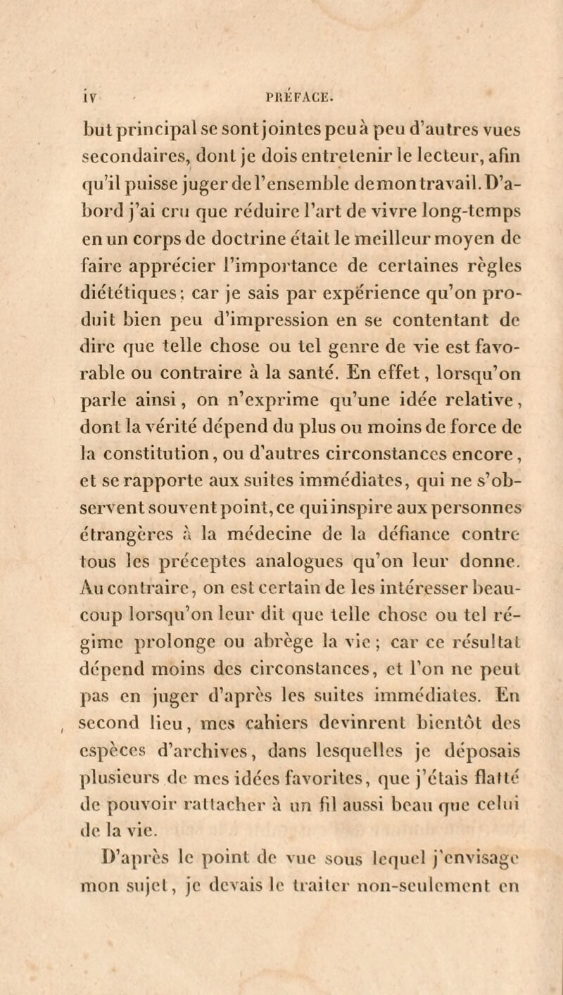 but principal se sont jointes pcuà peu d’autres vues secondaires, dont je dois entretenir le lecteur, afin qu’il puisse juger de l’ensemble de mon travail. D’a¬ bord j’ai cru que réduire l’art de vivre long-temps en un corps de doctrine était le meilleur moyen de faire apprécier l’importance de certaines règles diététiques ; car je sais par expérience qu’on pro¬ duit bien peu d’impression en se contentant de dire que telle chose ou tel genre de vie est favo¬ rable ou contraire à la santé. En effet, lorsqu’on parle ainsi, on n’exprime qu’une idée relative, dont la vérité dépend du plus ou moins de force de la constitution, ou d’autres circonstances encore, et se rapporte aux suites immédiates, qui ne s’ob¬ servent souvent point, ce qui inspire aux personnes étrangères à la médecine de la défiance contre- tous les préceptes analogues qu’on leur donne. Au contraire, on est certain de les intéresser beau¬ coup lorsqu’on leur dit que telle chose ou tel ré¬ gime prolonge ou abrège la vie; car ce résultat dépend moins des circonstances, et l’on ne peut pas en juger d’après les suites immédiates. En , second lieu, mes cahiers devinrent bientôt des espèces d’archives, dans lesquelles je déposais plusieurs de mes idées favorites, que j’étais flatté de pouvoir rattacher à un fil aussi beau que celui de la vie. D’après le point de vue sous lequel j'envisage mon sujet, je devais le traiter non-seulement en