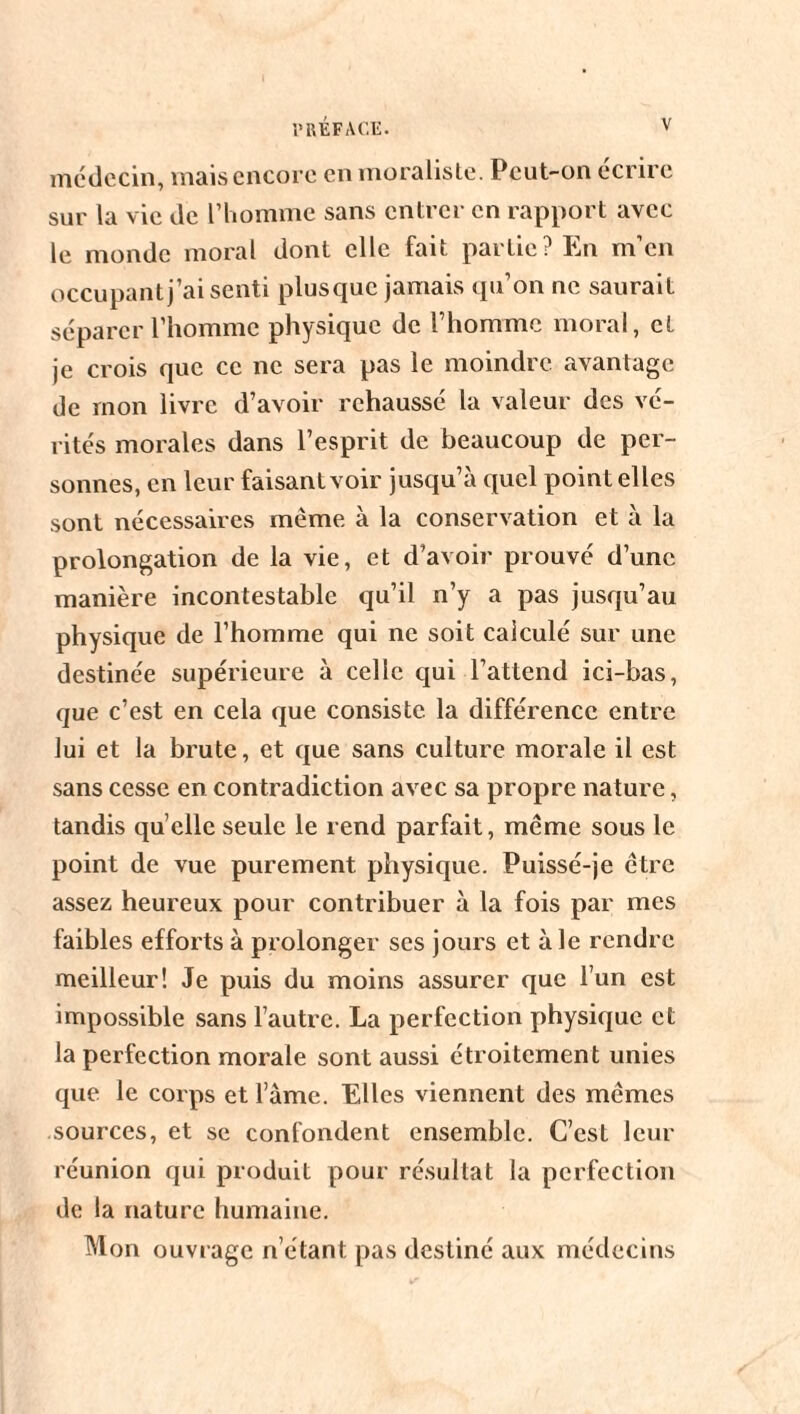 médecin, mais encore en moraliste. Peut-on écrire sur la vie de l’homme sans entrer en rapport avec le monde moral dont elle fait partie? En m’en occupant j’ai senti plusque jamais qu’on ne saurait séparer l’homme physique de l’homme moral, et je crois que ce ne sera pas le moindre avantage de mon livre d’avoir rehaussé la valeur des vé¬ rités morales dans l’esprit de beaucoup de per¬ sonnes, en leur faisant voir jusqu’à quel point elles sont nécessaires même à la conservation et à la prolongation de la vie, et d’avoir prouvé d’une manière incontestable qu’il n’y a pas jusqu’au physique de l’homme qui ne soit calculé sur une destinée supérieure à celle qui l’attend ici-bas, que c’est en cela que consiste la différence entre lui et la brute, et que sans culture morale il est sans cesse en contradiction avec sa propre nature, tandis qu elle seule le rend parfait, même sous le point de vue purement physique. Puissé-je être assez heureux pour contribuer à la fois par mes faibles efforts à prolonger ses jours et à le rendre meilleur! Je puis du moins assurer que l’un est impossible sans l’autre. La perfection physique et la perfection morale sont aussi étroitement unies que le corps et l’âme. Elles viennent des mêmes sources, et se confondent ensemble. C’est leur réunion qui produit pour résultat la perfection de la nature humaine. Mon ouvrage n’étant pas destiné aux médecins