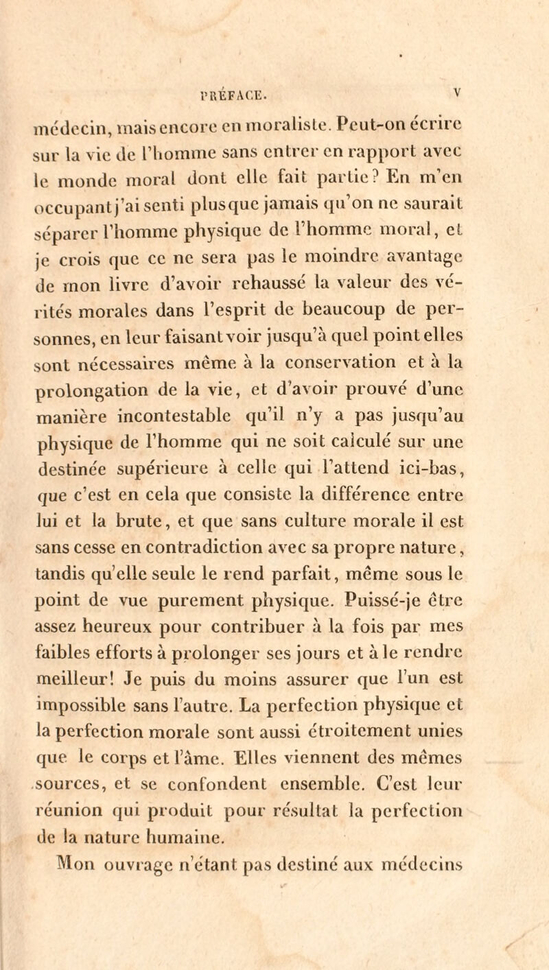 médecin, mais encore en moraliste. Peut-on écrire sur la vie de l’homme sans entrer en rapport avec le monde moral dont elle fait partie? En m’en occupant j’ai senti plusque jamais qu’on ne saurait séparer l’homme physique de l’homme moral, et je crois que ce ne sera pas le moindre avantage de mon livre d’avoir rehaussé la valeur des vé¬ rités morales dans l’esprit de beaucoup de per¬ sonnes, en leur faisant voir jusqu’à quel point elles sont nécessaires même à la conservation et à la prolongation de la vie, et d’avoir prouvé d’une manière incontestable qu’il n’y a pas jusqu’au physique de l’homme qui ne soit calculé sur une destinée supérieure à celle qui l’attend ici-bas, que c’est en cela que consiste la différence entre lui et la brute, et que sans culture morale il est sans cesse en contradiction avec sa propre nature, tandis quelle seule le rend parfait, même sous le point de vue purement physique. Puissé-je être assez heureux pour contribuer à la fois par mes faibles efforts à prolonger scs jours et aie rendre meilleur! Je puis du moins assurer que l’un est impossible sans l’autre. La perfection physique et la perfection morale sont aussi étroitement unies que le corps et l’àme. Elles viennent des mêmes sources, et se confondent ensemble. C’est leur réunion qui produit pour résultat la perfection de la nature humaine. Mon ouvrage n’étant pas destiné aux médecins