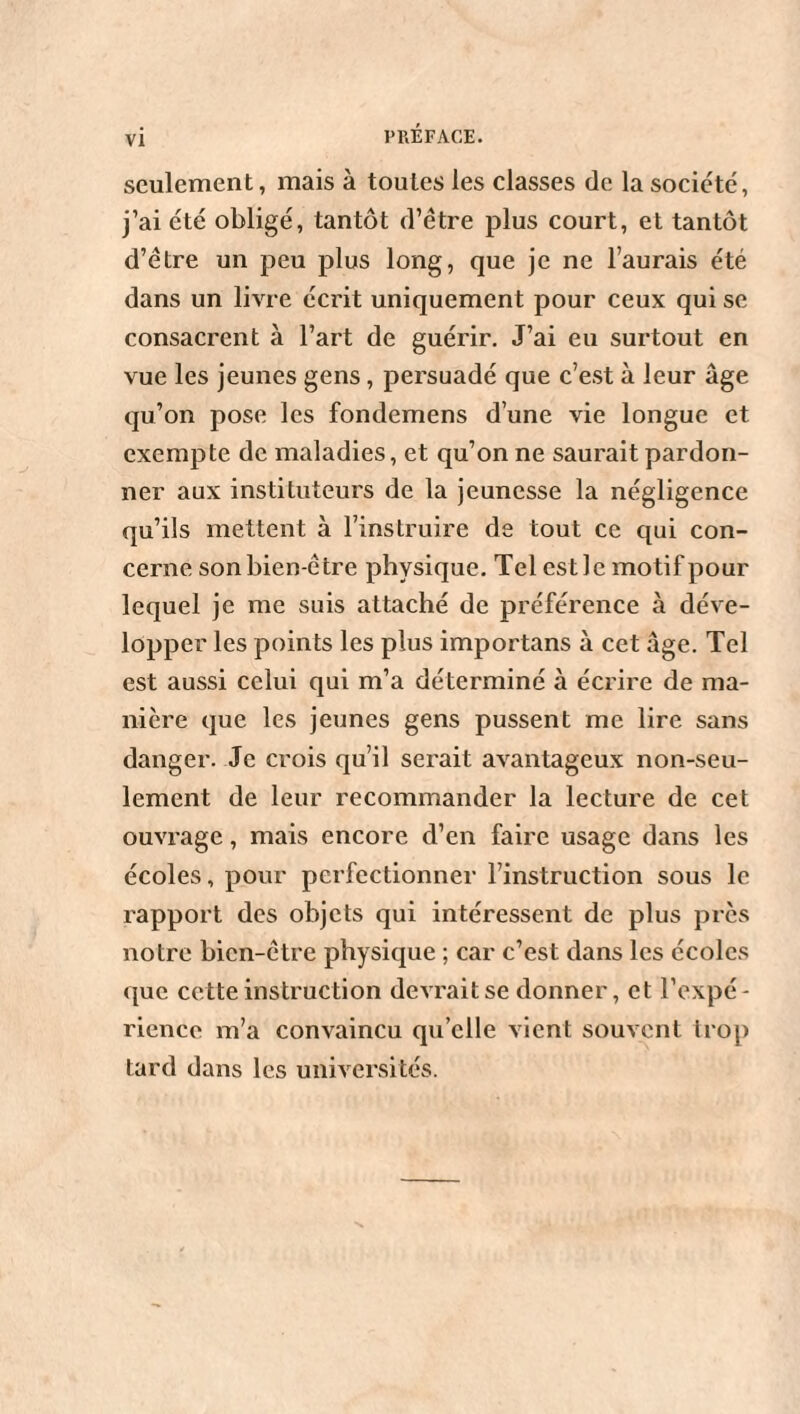 seulement, mais à toutes les classes de la société, j’ai été obligé, tantôt d’être plus court, et tantôt d’être un peu plus long, que je ne l’aurais été dans un livre écrit uniquement pour ceux qui se consacrent à l’art de guérir. J’ai eu surtout en vue les jeunes gens , persuadé que c’est à leur âge qu’on pose les fondemens d’une vie longue et exempte de maladies, et qu’on ne saurait pardon¬ ner aux instituteurs de la jeunesse la négligence qu’ils mettent à l’instruire de tout ce qui con¬ cerne son bien-être physique. Tel est le motif pour lequel je me suis attaché de préférence à déve¬ lopper les points les plus importans à cet âge. Tel est aussi celui qui m’a déterminé à écrire de ma¬ nière que les jeunes gens pussent me lire sans danger. Je crois qu’il serait avantageux non-seu¬ lement de leur recommander la lecture de cet ouvrage, mais encore d’en faire usage dans les écoles, pour perfectionner l’instruction sous le rapport des objets qui intéressent de plus près notre bien-être physique ; car c’est dans les écoles que cette instruction devrait se donner, et l’expé - rience m’a convaincu qu’elle vient souvent trop tard dans les universités.