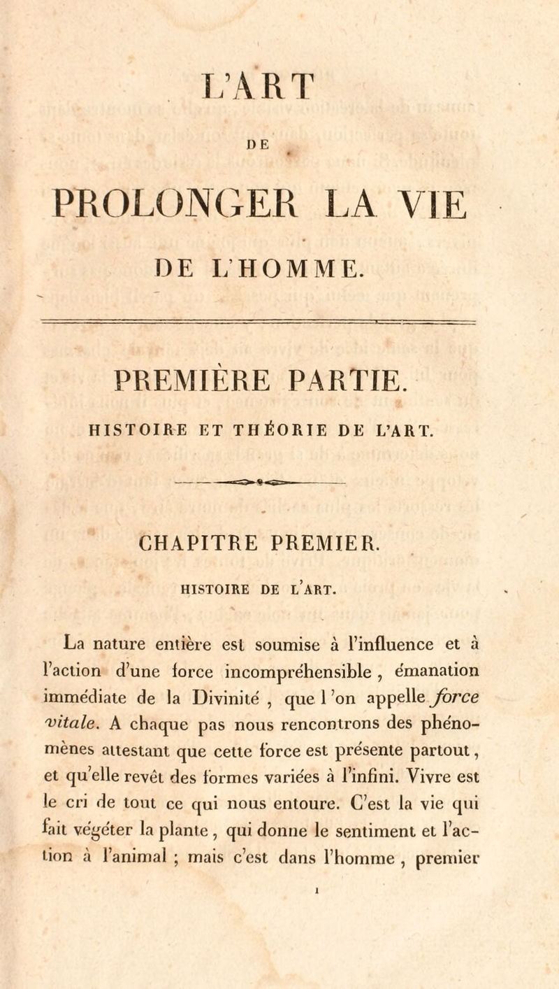 L’ART DË PROLONGER LA VIE DE L'HOMME. PREMIÈRE PARTIE. HISTOIRE ET THÉORIE DE L’ART. CHAPITRE PREMIER. HISTOIRE DE L’ART. La nature entière esl soumise à l’influence et à Faction d’une lorce incompréhensible, émanation immédiate de la Divinité , que 1 ’on appelle force 'vitale. A chaque pas nous rencontrons des phéno¬ mènes attestant que cette Force est présente partout, et quelle revêt des Formes variées à l’infini. Vivre est le cri de tout ce qui nous entoure. C’est la vie qui fait végéter la plante , qui donne le sentiment et Fac¬ tion à l’animal ; mais c’est dans l’homme , premier