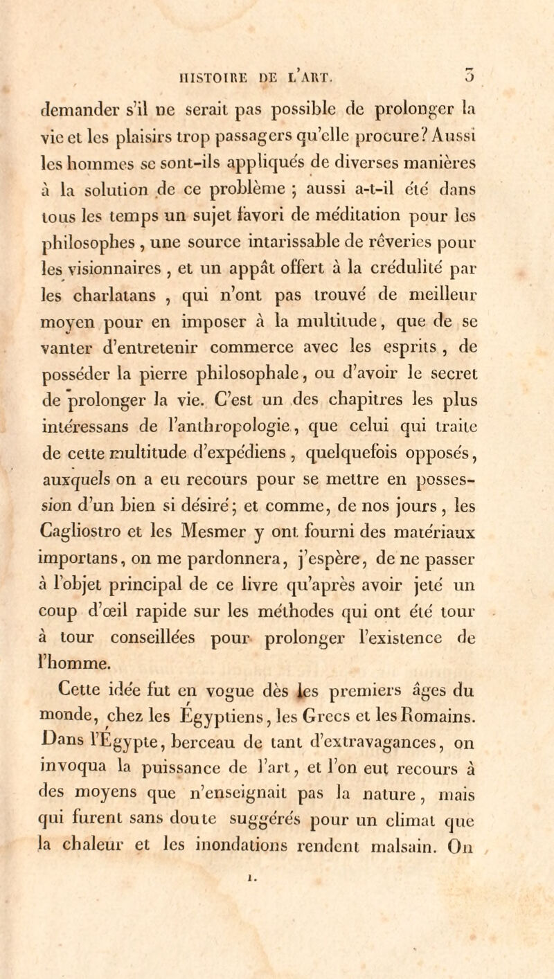 demander s’il ne sérail pas possible de prolonger la vie et les plaisirs trop passagers quelle procure'/ Aussi les hommes sc sont-ils appliques de diverses manières à la solution de ce problème ; aussi a-t-il e'tè dans tous les temps un sujet favori de me'ditation pour les philosophes , une source intarissable de rêveries poul¬ ies visionnaires , et un appât offert à la crédulité par¬ les charlatans , qui n’ont pas trouvé de meilleur moyen pour en imposer à la multitude, que de se vanter d’entretenir commerce avec les esprits , de posséder la pierre philosophale, ou d’avoir le secret de prolonger la vie. C’est un des chapitres les plus inléressans de l’anthropologie , que celui qui traite de cette multitude d’expe'diens , quelquefois opposés, auxquels on a eu recours pour se mettre en posses¬ sion d’un bien si désiré; et comme, de nos jours , les Cagliostro et les Mesmer y oni. fourni des matériaux imporlans, on me pardonnera, j’espère, de ne passer à l’objet principal de ce livre qu’après avoir jeté un coup d’œil rapide sur les méthodes qui ont été tour à tour conseillées pour prolonger l’existence de l’homme. Cette idée fut en vogue dès les premiers âges du monde, chez les Égyptiens, les Grecs et les Romains. Dans l’Egypte, berceau de tant d’extravagances, on invoqua la puissance de l’art, et l’on eut recours à des moyens que n’enseignait pas la nature, mais qui furent sans doute suggérés pour un climat que la chaleur et les inondations rendent malsain. On