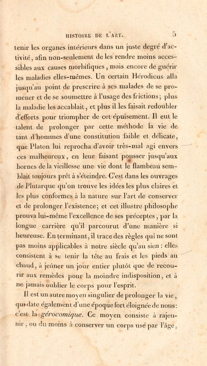 tenir les organes intérieurs dans un juste degré d’ac¬ tivité, afin non-seulement de les rendre moins acces¬ sibles aux causes morbifiques , mais encore de guérir les maladies elles-mêmes. Un certain Hérodicus alla jusqu’au point de prescrire à ses malades de se pro¬ mener et de se soumettre à l’usage des frictions; plus la maladie les accablait, et plus il les faisait redoubler d’efforts pour triompher de cet épuisement. Il eut le talent de prolonger par cette méthode la vie de tant d’hommes d’une constitution faible et délicate, que Platon lui reprocha d’avoir très-mal agi envers ces malheureux, en leur faisant pousser jusqu’aux bornes de la vieillesse une vie dont le flambeau sem¬ blait toujours prêt à s’éteindre. C’est dans les ouvrages de Plutarque qu’on trouve les idées les plus claires et les plus conformes à la nature sur l’art de conserver et de prolonger l’existence; et cet illustre philosophe prouva lui-même l’excellence de ses préceptes , par la longue carrière qu’il parcourut d’une manière si heureuse. En terminant, il trace des règles qui ne sont pas moins applicables à notre siècle qu’au sien : elles consistent à se tenir la tête au frais et les pieds au chaud, à jeûner un jour entier plutôt que de recou¬ rir aux remèdes pour la moindre indisposition, et à ne jamais oublier le corps pour l’esprit. Il est un autre moyen singulier de prolonger la vie, qui date également d’une époque fort éloignée de nous: c’est la gerocomique. Ce moyen consiste à rajeu¬ nir , ou du moins à conserver un corps usé par l’âge,