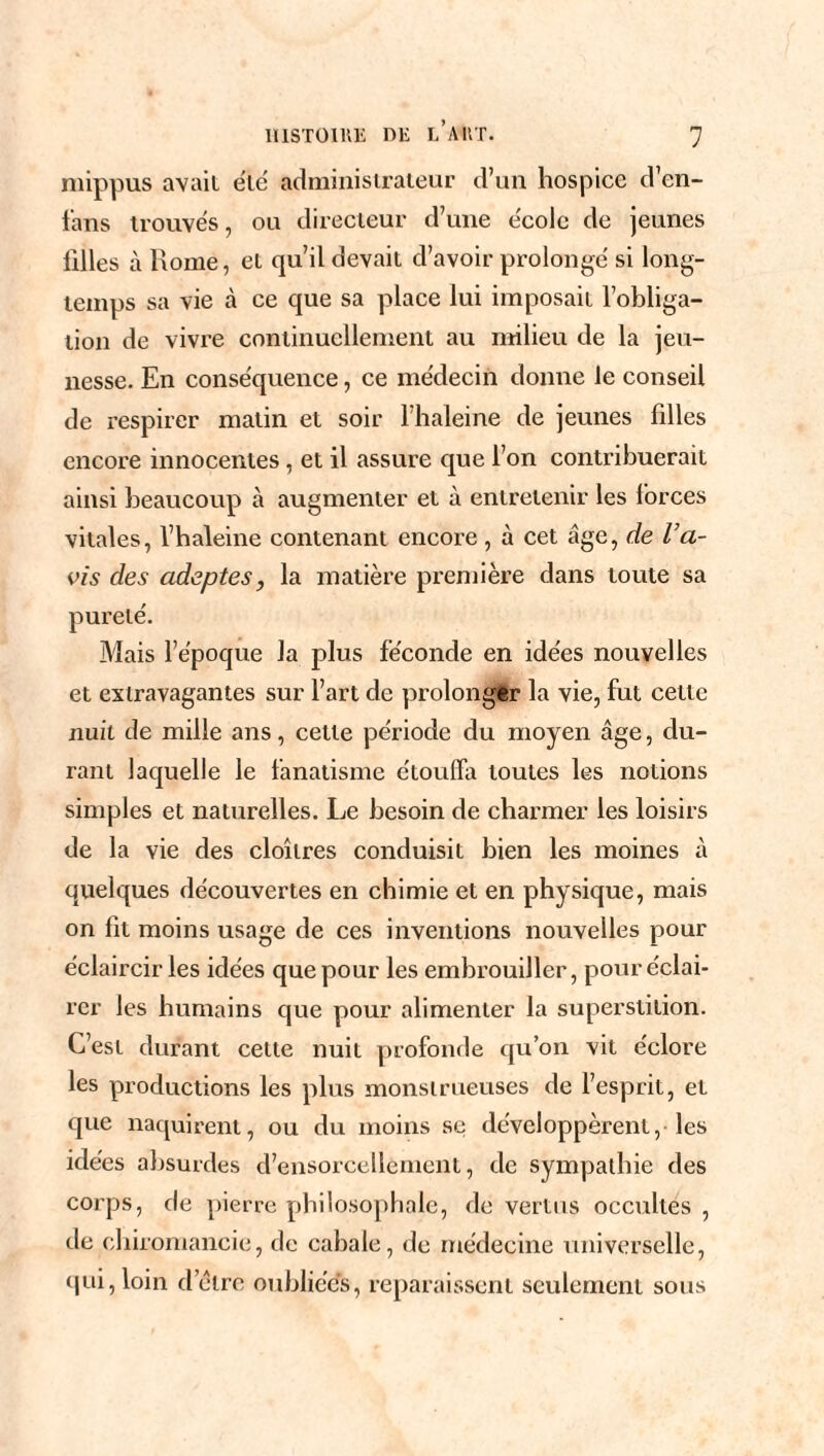 mippus avait été administrateur d’un hospice d’en- fans trouvés, ou directeur d’une école de jeunes filles à Rome, et qu’il devait d’avoir prolongé si long¬ temps sa vie à ce que sa place lui imposait l’obliga¬ tion de vivre continuellement au milieu de la jeu¬ nesse. En conséquence, ce médecin donne le conseil de respirer matin et soir l’haleine de jeunes filles encore innocentes, et il assure que l’on contribuerait ainsi beaucoup à augmenter et à entretenir les forces vitales, l’haleine contenant encore , à cet âge, de l’a¬ vis des adeptes, la matière première dans toute sa pureté. Mais l’époque la plus féconde en idées nouvelles et extravagantes sur l’art de prolonger la vie, fut celte nuit de mille ans, cette période du moyen âge, du¬ rant laquelle le fanatisme étouffa toutes les notions simples et naturelles. Le besoin de charmer les loisirs de la vie des cloîtres conduisit bien les moines à quelques découvertes en chimie et en physique, mais on fit moins usage de ces inventions nouvelles pour éclaircir les idées que pour les embrouiller, pour éclai¬ rer les humains que pour alimenter la superstition. C’est durant cette nuit profonde qu’on vit éclore les productions les plus monstrueuses de l’esprit, et que naquirent, ou du moins se développèrent, les idées absurdes d’ensorcellement, de sympathie des corps, de pierre philosophale, de vertus occultes , de chiromancie, de cabale, de médecine universelle, qui, loin delre oubliées, reparaissent seulement sous